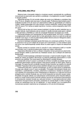 M1ELOMUL MULTIPLU
Mietomul esie o hemopatie malignă cu iocaiizare osoasă, caracterizată de o proliferare
monoclonaiă de piasmocite care secretă cu predilecţie o imunoglobulină ce poate fi regăsită
în sângele periferic.
Reprezintă aproape 3% din tumorile maligne ale osului şi se întâlneşte cu precădere între
40 şi 70 de ani, atingând cele două sexe în proporţii egale. Proliferarea plasmocttară poate fi
localizată monostic în 5% din cazuri ca în plasmocîîomui solitar sau generalizată ca în mieiomui
muilipiu. Sediile preferenţiale sunt cutia craniană, coîoana vertebraSă, coaste şt bazin (peste
75% din cazuri). Pot fi atinse şi oasele lungi femur, humerus, centura scapulară şi stern 45%
din cazuri.
Debutul bolii se face prin dureri osoase localizate în funcţie de sediu! osteolizei sau cu
caracter radicular, dacă localizarea este pe coloană. In stadiile avansate poate apare o alertare
a stării generate cu febrilitate şi o serie de complicaţii infecţioase neurologice sau renale.
Examenele biologice sunt caracterizate de VSH accelerat {peste 100 mm/h), o creştere a
imunoglobuiinelor serice ţîn special alfa 2 şi beta globutinele), precum şi a IgG-ului şi igA-ului
în 50-60 % din cazuri, în urină se poate decela proteina Bence-Jones iar mteiograma arată o
predominantă proliferare plasmocitară.
Examenul radiologie evidenţiază geode fără lizereu de condensare periferică. Pe craniu
au dimensiuni mici şi sunt multiple dar pe bazin pot fi voluminoase. La nivel vertebra! apare
sub forma unei nipertransparenţe osoase difuze ce poate sugera un aspect de osteoporoză
severă,
Biopsia osoasă se practică numai în cazuriîe în care mieîograma arată un rezultat
neconcîudent, sau în cazurile de plasrnocitom soiitar sau mietom nesecretant.
Diagnosticul diferenţial se face cu afecţiuni ortopedice de tipul granulomuiui ptasmociîar,
tumora benignă, osteita cu piasmocite sau metastaze osoase, sau cu afecţiuni a!e sistemului
Simfaîo-poetic.
Examenul anatomopatoiogic evidenţiază macroscopic o masă tumorală omogenă, moale,
friabilă de culoare gri-roşiatică. Microscopic se observă proliferarea plasmocitară cu nuciei
excentrici sau polilobati. Sub acest aspect se diferenţiază 6 varietăţi citoiogice.
Evoluţia bolii se face în puseuri cu perioade de remisîuni complete sau parţiale după care
proliferarea plasmocitară cuprinde progresiv întreg ţesutul medular iar tardiv splina, ficatul şi
meningele. Pot apare frecvent complicaţii mecanice de tipuî fracturilor sau tasăriîor de coloană
vertebrală. Prognosticul bolii se face pe baza clasificării citoiogice sau pe baza tipului secreiant.
Tratamentul bolit este în special chimioterapie, la care se poate asocia şi radioterapia.
Chirurgia este utilizată numai în cazul complicaţiilor. Principalele chimioîerapice folosite sunt:
meiphalanu!, cyclofosfamtda, vincristina, adriamicina si prednisonul. Acestea se asociază în
cure repetate sub supraveghere strică. Radioterapia se utilizează ca un adjuvant sub formă
antalgică pentru durerile localizate sau sub formă terapeutică pe leziunile osoase izolate.
Procedele chirurgicale utilizate sunt osteosintezeie centromeduiare pentru fracturile dtafizare,
tracţiuni si corset minerva pentru fracturile rahisului cervical sau iaminectomii decompresîve
în compresiunile medulare dorsale sau radicuiare lombare, în cazul plasrnocitomului solitar
tratamentul chirurgical devine primordial, practicându-se rezecţii lărgite în iimtte oncologice
urmate de radioterapie timp de 4-6 săptămâni, în cazul apariţiei unor tmunogtobuSine
monoclonaie secretarii, tratamentul se completează cu 4-6 cure de chimioterapie.
332
 