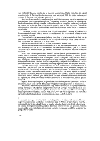 sau mixte); 3) Cancerul îiroidian cu un puternic caracter osteoft! şt o metastază de aspect
pseudochistic; 4) Cancerui bronho-puîmonar care reprezintă 10% din totalul metastazelor
osoase; 5) Cancerui renai situat pe locui patru.
Semnele clinice apar în contextul evolutiv al unui boinav canceros cunoscut, sau ca primă
manifestare a unor tumori nediagnosticate. Durerea este simptomul dominant şi este precoce,
localizaţii sau difuză, datorată puseelor evolutive tumorale, cu exacerbări nocturne şi necalmate
de repaus sau antialgice. Fractura spontană apare în până la 35% din cazuri. Tuiburările
neurologice se întâlnesc în localizările vertebraie iar tumefacţitie tocaie nurnai în localizările
superficiale.
Examenele biologice nu sunt specifice, putându-se întâlni o creştere a VSH-ului şi a
fosfatazelor alcaline sau acide, o anemie moderată cu sau fără polinucleozâ, o hipercalcemie
cu fosforemie normală.
Examenu! radiologie poate evidenţia forme osteolîtice cu efracţia corticaîei dar fără reacţie
periostală, forme osteocondensante (3% din cazuri) realizând aspectul de "os de marmură",
sau forme mixte sau pagetoide în 10% din cazuri.
După localizare metastazele pot fi unice, multiple sau generalizate.
Metastazele rahîdiene şi pelvine reprezintă 80% din metastazele osoase şi pot fi mono
sau piuri-vertebraîe. Pot produce Instabilitatea coloanei şi tulburări neurologice în 15 până ia
30% din cazuri. Cele localizate pe scheletul membrelor se complică frecvent cu fracturi
spontane.
Atunci când cancerul primitiv este cunoscut trebuie apreciat şi evaluat râsuneîui generai
ai bolii, care se face printr-un examen general clinic şi paracîinîc minuţios, ia care se adaugă
investigaţii de mare fineţe cum ar fi scintigrafia osoasă, tomografia computerizată, RMN-ul
sau arteriografia. Atunci când tumora primitivă nu este cunoscută, se recurge şi la o serie de
investigaţii suplimentare cum ar fi: markerii biologici de tipul antigenelor onco-fetaie sau carcino-
embrionare (cresc în 63% din cancerele pulmonare şi digestive şi 55% din cancerele mamare).
Aspectul macroscopic variază în funcţie de tipul osteoîitic sau osteocondensant a!
metastazei. Leziunile titice sunt mai frecvente după cancerele renale, tiroidiene, bronşice sau
digestive şi au o consistenţă mai redusă de culoare alb-gri friabilă, cu focare de necroză şi
sechestre osoase. Leziunile condensante sunt mai rare şi au, de obicei, originea în cancerul
de prostată sau mamar, fiind mai difuze decât focarele iitice. Conturul osului nu este modificat,
dar acesta este dur, eburnat, greu de secţionat. Focarele mixte frecvente în cancerul mamar
au aspectul unei structuri medulare infiitrative, distructive, cu zone albicioase, dense, greu de
secţionat.
Aspectul microscopic respectă, în generat, structura tumorii primitive (carcînomul cu celule
clare renal, celule care secretă - btiigeneza în nepatoame sau pigmentare în melanoame).
Tratamentul metastazelor nu are drept scop tratarea cancerului, ci îşi propune redarea
calităţii morfologice şi funcţionate a segmentului interesat. Chirurgia trebuie să răspundă unor
principii şi anume: suprimarea completă a durerii; menţinerea sau restabilirea continuităţii <
osoase prin osteosinteză sau proteză modulară; funcţie cât mai apropiată de cea normată; l
sprijinul imediat fără aşteptarea consolidării osoase care poate fi aleatorie,
;
Această chirurgie paieativă, ridică o serie de probleme de abordare în contextul în care ;
supravieţuirea medie a unui bolnav cu metastaze este de 18 luni, iar consolidarea focarului j
este posibilă dar lentă, nebazându-se pe apariţia căluşului. Experienţa clinică a demonstrat •
că această chirurgie intrafocală nu produce diseminări extensive locale sau generale. Rezecţia
oncologică a unei metastaze este indicată numai în metastaza unică îrttr-un cancer cu
prognostic favorabil,
334 î
 