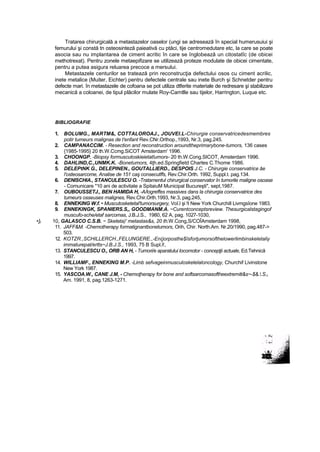 Tratarea chirurgicală a metastazelor oaselor (ungi se adresează în special humerusuiui şi
femurului şi constă tn osteosinteză paieativă cu ptăci, tije centromedutare etc, la care se poate
asocia sau nu implantarea de ciment acritic în care se înglobează un citostatîc (de obicei
methotrexat). Pentru zonele metaepifizare se utilizează proteze modulate de obicei cimentate,
pentru a putea asigura reluarea precoce a mersului.
Metastazele centurilor se tratează prin reconstrucţia defectului osos cu ciment acrilic,
inete metalice (Muiter, Eichter) pentru defectele centrale sau inete Burch şi Schnetder pentru
defecte mari. în metastazele de cofoana se pot utiliza dtferite materiale de redresare şi stabilizare
mecanică a coloanei, de tipul plăcilor mulate Roy-Camtlle sau tijelor, Harrington, Luque etc.
BIBLIOGRAFIE
1. BOLUMG., MARTM&, COTTALOROAJ., JOUVEI.L-Chirurgie conservatricedesmembres
potir tumeurs malignas de t'enfant Rev.CNr.Orthop.,1993, Nr.3, pag.245.
2. CAMPANACCIM. - Resection and reconstruction aroundtheprimarybone-tumors, 136 cases
{1985-1995} 20 th.W.Ccmg.SiCOT Amsterdam' 1996.
3. CHOONGP. -Biopsy formuscutoskieietatîumors- 20 th.W.Cong.SICOT, Amsterdam 1996.
4. DAHLIND,C.,UNMK.K. -Bonetumors, 4ţh.ed.Springfietd Chartes C.Thome 1986.
5. DELEPtNK G., DELEPINEN., GOUTALLIERD., DESPOIS J.C. - Chirurgie conservatrice âe
l'osteosarcome, Analise de 151 caş consecutffs, Rev.Chir.Orth. 1992, Suppl.t. pag.134.
6. DENISCHIA., STANCULESCU O. -Tratamentul chirurgical conservator în tumorile maligne osoase
- Comunicare "10 ani de activitate a SpitaiuM Municipal Bucureşti", sept,1987.
7. OUBOUSSETJ., BEN HAMIDA H, -A/logreffes massives dans la chirurgia conservatrice des
tumeurs osseuses malignes, Rev.Chir.Orth.1993, Nr.3, pag.245,
8. ENNEKING W.f. • Muscutosketetal'tumorsurgery, Voî.l şi !t New York Churchill Livmgsîone 1983.
9. ENNEKINGK, SPANIERS.S,, GOODMANM.A. ~Curentconceptsreview. Thesurgicalstagingof
muscufo-sche/etaf sarcomas, J.B.J.S., 1980, 62 A, pag. 1027-1030,
•]f 10, GALASCO C.S.B. ~ Sketeta)' metastas&s, 20 th.W.Cong,S/COÎAmsterdam 1998,
11. JAFF&M. -Chemotherapy formatignantbonetumors, Orih, Chir. North.Am. Nr.20/1990, pag.487->
503.
12. KOTZR.,SCHILLERCH.,FELUNGERE.,-En(jorposthe$îsforţumorsofthelowerlimbinskeletaliy
immaturepat/ertts~J.B.J.S., 1993, 75 B Supl.l!,
13. STANCULESCU O., ORB AN H, - Tumori/e aparatului locomotor - concepţii actuale, Ed.Tehnică
1997.
14. WILLIAMF., ENNEKING M.P. -Limb sefvageinmusculoskelelaloncology, Churchif Livinstone
New York 1987.
15. YASCOA.W., CANE J.M, - Chemoţherapy for bone and softsarcomasoftheextrerniti&s~-$&..S.t
Am. 1991, 8, pag.1263-1271.
 