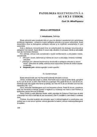 PATOLOGIA 0EGETWEHATIVĂ A
AU l ICI I TIIIOK
Conf. Dr. MihaîPopescu
BOALA ARTROZICĂ
I. introducere, Definiţie
Boala artrozică este constituită dintr-un grup de afecţiuni caracterizat prin perturbarea
echilibrului degradare - sinteză la nivelul cartilajului articular şi al psuiui subcondrai. Acest
dezechilibru duce ia distrugerea cartilajului articular şi la modificări caracteristice în osul
subcondrai.
Este o afecţiune monoarticulară {mai rar poliarticulară) de etiologie necunoscută şi
patogenie încă neciarâ. Apare târziu în cursul vieţii, afectând, în principal, mâinile şî articulaţiile
mari ale membrelor inferioare.
Prin definiţie, artroza este considerată o boaîă neinflamatorîe a articulaţiilor mobiie,
caracterizată:
f cffm'cprin: durere, deformare şî mărirea de voium a articulaţiei, limitarea mobilităţii
articulare;
* patologic prin: alterare biochimică şi structurală a cartilajului articular cu ieziuni
eroziv - distructive de cartilaj, scleroza osuiui subcondrai, formare de chisturi osoase
şi osteofîte;
4 terapeutic prin: sărăcia agenţilor curativi specifici.
EL Epidemiologie
Boala artrozică este cea rnai frecventă suferinţă articulară a omuiui.
Vârsta. Incidenţa bolii creşte cu vârsta, fiind foarte rară ia copil şt adultui tânăr, ajungând
la 2% sub 45 de ani, Ia 30% între 45-84 ani şi aproape 70% peste 65 de ani. Sub 55 de ani,
distribuţia bolii este egală între femei şi bărbaţi, dar între 55-75 de ani femeile sunt mai des
interesate {F/B ~ 2/1).
Sexul. Artrozele interfalangiene sunt mai frecvente ia femei. Peste 65 de ani, coxartroza
este mai frecventă ia bărbaţi (posibil în legătură cu incidenţa mai mare a bolii Perthes şi
epifeîoiizei capului femural la bărbaţi).
Rasa. Există şi unele diferenţe rasiale: astfel, populaţia din Extremul Orient pare să aibă
o frecvenţă mai mică a bolii faţă de cea caucaziană, chiar în condiţiile în care trăiesc în aceleaşi
zone,
Profesia. Anumite localizări aîe artrozelor apar în strânsă legătură cu practicarea unei
profesii sau a unei ramuri sportive: artroza gleznelor la balerini, artroza metacarpofalangiană
la luptători,
336
 