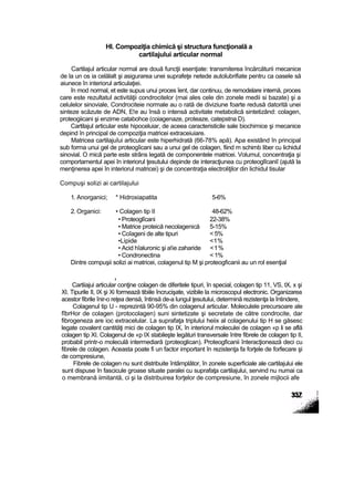 HI. Compoziţia chimică şi structura funcţională a
cartilajului articular normal
Cartilajul articular normal are două funcţii esenţiate: transmiterea încărcăturii mecanice
de la un os ia celălalt şi asigurarea unei suprafeţe netede autolubrifiate pentru ca oasele să
aiunece în interiorul articulaţiei.
în mod normal, et este supus unui proces îent, dar continuu, de remodelare internă, proces
care este rezultatul activităţii condrocitelor (rnai ales cele din zonele medii si bazate) şi a
celulelor sinoviale, Condrociteie normale au o rată de diviziune foarte redusă datorită unei
sinteze scăzute de ADN, E!e au însă o intensă activitate metabolică sintetizând: colagen,
proteogiicani şi enzime catabohce (coiagenaze, proteaze, catepstna D).
Cartilajul articular este hipoceluiar, de aceea caracteristicile sale biochimice şi mecanice
depind în principal de compoziţia matricei extraceiuiare.
Matricea cartilajuîui articular este hiperhidrată (66-78% apă). Apa existând în principal
sub forma unui gel de proteogîicani sau a unui gel de colagen, fiind m schimb liber cu lichidul
sinovial. O rnică parte este strâns legată de componentele matricei. Volumul, concentraţia şi
comportamentul apei în interiorul ţesutului depinde de interacţiunea cu proteoglîcaniî (ajută la
menţinerea apei în interiorul matricei) şi de concentraţia electroliţilor din lichidul tisular
Compuşi solizi ai cartilajului
1. Anorganici; * Hidroxiapatita 5-6%
2. Organici: • Colagen tip II 48-62%
• Proteoglîcani 22-38%
• Matrice proteică necolagenică 5-15%
• Coîageni de alte tipuri < 5%
•Lipide <1%
• Acid hîaluronic şi a!ie zaharide <1%
• Condronectina < 1%
Dintre compuşii solizi ai matricei, colagenul tip M şi proteogficanii au un rol esenţial
,
Cartiiajui articular conţine colagen de diferitele tipuri, în special, colagen tip 11, VS, tX, x şi
XI. Tipurile II, IX şi Xi formează tibiile încrucişate, vizibile la microscopul electronic. Organizarea
acestor fibrile înir-o reţea densă, întinsă de-a lungul ţesutului, determină rezistenţa la întindere,
Colagenul tip U - reprezintă 90-95% din colagenul articular. Moleculele precursoare ale
fîbrHor de colagen (protocolagen) suni sintetizate şi secretate de către condrocite, dar
fibrogeneza are ioc extracelular. La suprafaţa triplului heiix al colagenului tip H se găsesc
legate covalent cantităţi mici de colagen tip IX, în interiorul moleculei de colagen «p li se află
colagen tip XI. Colagenul de «p IX stabileşte legături transversale între fibrele de colagen tip II,
probabil printr-o moleculă intermediară (proteoglican). Proteogficanii înteracţionează deci cu
fibrele de colagen. Aceasta poate fi un factor important în rezistenţa fa forţele de forfecare şi
de compresiune,
Fibrele de colagen nu sunt distribuite întâmplător, în zonele superficiale ale cartilajului ele
sunt dispuse în fascicule groase situate paralei cu suprafaţa cartilajului, servind nu numai ca
o membrană iimitantă, ci şi la distribuirea forţelor de compresiune, în zonele mijlocii afe
 