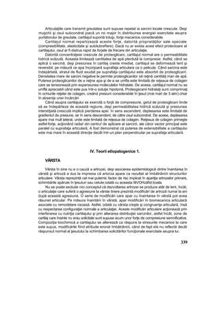 Articulaţiile care transmit greutatea sunt supuse repetat ia sarcini locale crescute. Deşi
muşchii şi osul subcondral joacă un roi major în distribuirea energiei exercitate asupra
purtătorului de greutate, cartilajul suportă totuşi, forţe mecanice considerabile.
Cartilajul normal repartizează aceste forţe, datorită proprietăţilor sale speciale
(compresibîlitate, elasticitate şi autolubrefîere). Dacă nu ar exista acest efect protectoare al
cartilajului, osul ar fi distrus rapid de forjele de frecare din articulaţie.
Datorită concentraţeiei crescute de proîeoglicani, cartilajul normal are o permeabilitate
hidrică scăzută. Aceasta limitează cantitatea de apă pterdută la compresie. Astfel, când se
aplică o sarcină, deşi presiunea în cartilaj creste imediat, cartilajul se deformează îent şi
reversibil, pe măsură ce apa înconjoară suprafaţa articulara ca o pelicula. Când sarcina este
îndepărtată, stratul de fluid exudat pe suprafaţa cartilajului este absorbit de proteoglicanî.
Densitatea mare de sarcini negative le permite proteoglicanilor să reţină cantităţi mari de apă.
Puterea proteoglicanilor de a reţine apa şi de a se umfla este limitată de reţeaua de colagen
care se tensionează prin expansiunea moleculelor htdratate. De aceea, cartilajul normal nu se
umflă apreciabil când este pus într-o soluţie hipotonă, Proteogiicanii hidrataţi sunt comprimaţi
în ochiurile reţetei de colagen, creând presiuni considerabile în ţesut (mai mari de 3 atm) chiar
în absenţa unei încărcări
Când asupra cartilajului se exercită o forjă de compresiune, geîul de proteoglicani tinde
să se îndepărteze de această regiune, deşi permeabilitatea hidrică scăzută şi presiunea
interstiţiată crescută implică pierderea apei. în sens ascendent, deplasarea este limitată de
gradîentuî de presiune, iar în sens descendent, de către osul subcondrat. De aceea, deplasarea
apare mai mult lateral, unde este limitată de reţeaua de colagen. Reţeaua de colagen primeşte
astfel forţe, acţionând radia! din centru! de aplicare al sarcinii, ale căror vector principal este
paralel cu suprafaţa articulară, A fost demonstrat că puterea de extensibilitate a cartilajului
este mai mare în această direcţie decât într-un plan perpendicular pe suprafaţa articulară.
IV. Teorii etîopatogenice 1.
VÂRSTA
Vârsta în sine nu e o cauză a artrozei, deşi asocierea epidemtologică dintre înaintarea în
vârstă şi artroză a dus la impresia că artorza apare ca rezultat al îmbătrânirii structurilor
articulare. Vârsta reprezintă cel mai puternic factor de risc impiicat în apariţia artrozelor primare,
schimbările apărute în ţesuturi sau cetute odată cu aceasta fâVOHzâfid boala.
Nu se poate exclude nici conceptul că dezvoltarea artrozei se produce atât de lent, încât,
o articulaţie care suferă o agresiune la vârste tinere prezintă modificări de artroză numai la ani
după această agresiune. O serie de modificări care apar cu înaintarea în vârstă pot avea
răsunet articular. Pe măsura înaintării în vârstă, apar modificări în biomecanica articulară
asociate cu remodelare osoasă. Astfel, odată cu vârsta creşte şi congruenţa articulară, însă
cu respectarea configuraţiei normale a articulaţiei. Aceste modificări articulare acţionează prin
interferarea cu nutriţia cartilajului şi prin alterarea distribuţiei sarcinilor, astfel încât, zone de
cartilaj care înainte nu erau solicitate sunt supuse acum unor forţe de compresiune semnificative.
Compoziţia biochimică a cartilajului se alterează ca răspuns la stresurile mecanice la care
este supus, modificările fiind atribuite eronat îmbătrânirii, când de fapt eîe nu reflectă decât
răspunsul normal al ţesutului la schimbarea solicitărilor funcţionale exercitate asupra lui.
339
 