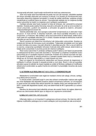 incongruenţă articulară, după luxaţia recidivantă de rotuiă sau osteonecroza.
Este încă neclar dacă traumatismele de grade mai mici {de exemplu, solicitările repetate
dîn timpul activităţii obişnuite) pot conduce ia artroză. S-a dovedit că microfracturite post-
traumatice determină creşterea remodeiării în zonele de cartilaj catcifîcate, subţîerea zonelor
necalcificate şt modificări tipice de artroză. Traumatismele repetate duc ta creşterea durităţii
osului subcondra! şt implicit, ia creşterea uzurii cartilajufui supradiacent.
Cartilajul articular este foarte rezistent !a forţe de forfecare, dar vulnerabil la compresii
repetate. Aceasta poate explica frecvenţa crescută a artrozelor de umăr şt cot ta lucrătorii cu
ciocan pneumatic, jucătorii de baseball, a artrozelor de gleznă la balerini, artrozelor
metacarpofalangiene la boxeri etc.
Datorita plasticităţii saie, osut spongios subcondrat funcţionează ca un atenuator major
de şocuri, în mod normat, în absenţa încărcării, cele două suprafeţe articulare nu sunt
congruente. La încărcare, atât cartilajul, cât şt osul subcondral se deformează, astfel încât o
mare parte din suprafeţele arttcuîare vin în contact. Aceasta serveşte la distribuirea încărcării
articulare pe cea mai mare arie posibilă.
Sarcini excesive pot determina mtcrofracturi ale trabecutelor subcondraie. Acestea se
vindecă prin formare de microcaius şi prin remodelare. Trabecuîele remodelate sunt mai rigide
ca cele normale şi de aceea, mai puţin eficiente în absorbţia şocurilor. Ele nu se pot deforma
cu sarcina, congruenţa suprafeţelor articulare încărcate este astfel redusă, determinând ca
forţele să fie concentrate în anumite puncte din interiorul cartilajului.
Rolul osului subcondrai în protecţia cartilajului poate fi dedus şi din faptul că persoanele
cu osteoporoză de femur {care este asociată cu "înmuierea" şi creşterea compliantei osului
subcondral) par a fi protejate împotriva coxartrozet. Probabi! că în artroză osul este mai rigid.
S-a dovedit că pacienţii cu artroză primară au o pierdere osoasă foarte mică cu înaintarea în
vârstă sau că, îşi încep viaţa adultă cu o masă osoasă mai mare.
Deşi s-a sugerat că microfracturiîe trabecufare pot ficauza primară de degenerare a
cartilajului în artroză, dovezile în această privinţă nu cunt clare. Studii in vitro pe suprafeţe
articulare supuse la solicitări de impact repetate au arătat că fibriîarea cartilajului şî modificarea
ultrastructurii condrocitelor au apărut înainte de schimbări în proprietăţile mecanice ale osului
subcondrai.
5. ALTERĂRI ALE REGLĂRII METABOLISMULUI CONDROCITELOR
Metabolismul condrocitelor este reglat de mediatori chimici (din sânge, sînovie, cartilaj),
ca şi diferiţi stimuli mecanici.
în artroză există o perioadă lungă în care rata sintezei constituenţilor matricei este egală
sau chiar depăşeşte rata degradării acestora (stadiul compensat ai artrozei). Un rol important
In acest proces de sinetză este atribuit factorilor de creştere dintre care esenţial este IGF-1.
SGF-1 scade atât degradarea bazată, cât şi cea determinată de IM 3 agrecantlor şi a acidului
hialurontc.
Rămâne de demonstrat dacă alterările primare ale acestor factori de reglare determină
artroza sau dacă aceste alterări apar ca răspuns la o agresiune condrocitară.
6. BOLI INFLAMATOR» ARTJCULARE
tnflamaţia deţine un rot important în patogeneza artrozei primare. Ea intervine atât în
iniţierea modificărilor patologice de ia nivelul cartilajului (cel mai probabil pe cale enzimaUcâ
341
 