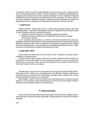 cu alterarea matricei de către enzimele eliberate de sinovie sau teucocite în spaţiul articular),
cât şi în perpetuarea acestor modificări. Enzimele impîîcate în degradarea proteogiicaniior şi
colagenului sunt proteaze serice neutre, elastaza, catepsina-D. în plus, mediatori ai infiamaţiei
(catabolina) pot induce producea de enzime iitice de către condrocite. Se crează astfel un
cerc vicios infiamaţie O eliberare de enzime O degradare cartilaj O inflamaţie care conduce Sa
degradarea continuă a cartilajului si la eliberarea de enzime din membrana sinovială.
7. OBEZITATEA
Relaţia obezitate - artroză este neclară. La obezi atât articulaţiile portante, cât şi cele
neportante (stemo - clavtculară, interfaîangiană dîstaiâ) sunt afectate mat sever decât la indivizii
normali. Obezitatea intervine în geneza artrozei prin:
4 Creşterea încărcării osoase prin articulaţiile purtătoare de greutate;
• Afectarea biomecanicii articulare prin modificări de postură, mers, activitate
locomotorie în generat.
La om, obezitatea este asociată cu o creştere a artrozelor simptomatice de genunchi.
Majoritatea obezifor dezvoltă artroze la nivelul compartimentului intern a) genunchiului. Aceasta
deoarece ei prezintă un genu varum compensator în încercarea de a aduce piciorul în interiorul
centrului de gravitaţie atunci, când coapsele sunt îndepărtate datorită ţesutului adipos. Astfel,
sarcinile se concentrează pe cartilajul compartimentului medial.
8. RĂSPUNSUL IMUN
Este probabil una dintre cele mai provocatoare teorii în legătură cu cauzele alterării
cartilajului în artrozele primare.
Cartilajul articular este avascular şi aneural. De aceea organismul este inconştient de
existenţa sa. Devine astfel posibîi ca unele proteine ale matricei să nu fie recunoscute de
sistemul imun ca autologe. Astfel, când ele sau fragmente din ele scapă în lichidul sinoviat
leucocttele locale le recunsoc ca antigene.
Artrozele apar în anumite zone ca boli endemice, din cauză necunoscută. Boala Kashin •
Beck apare în China, Siberia. Nu s-a evidenţiat semne de inflamaţie. Patologic, afecţiunea se
caracterizează prin condronecroză. Există diferite speculaţii asupra cauzelor bolii, acestea
incluzând deficienţa de seleniu sau o micotoxînă.
Boala Mseleni - apare în Africa de Sud-Est şi se caracterizează prin coxartroza precoce
apărută în prima decadă de viaţă. Poate afecta 42% din femei şi 19% din bărbaţi. Aspectul
radiologie este asemănător dispfaziei spondiioepifizare.
V. Anatomopatologîe
Artroza cuprinde de obicei toate structurile articulaţiei sinoviale incluzând: cartilajul articular,
osul subcondraî, membrana sinoviaiă, ligamentele, capsula articulară şi muşchii care înconjoară •
articulaţia.
342
 
