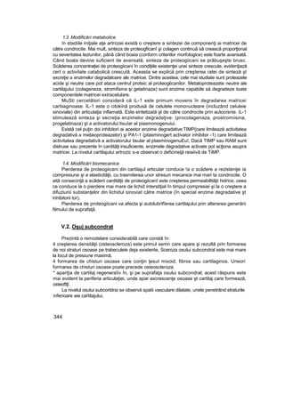 1.3. Modificări metabolice
în stadiile iniţiale aţe artrozei există o creştere a sintezei de componenţi ai matricei de
către condrocite. Mai mult, sinteza de proteogficanî şi colagen continuă să crească proporţional
cu severitatea leziunilor, până când boaia (conform criteriilor morfologice) este foarte avansată.
Când boala devine suficient de avansată, sinteza de proteogiicani se prăbuşeşte brusc.
Scăderea concentraţiei de proteogiicani în condiţiile existenţei unei sinteze crescute, evidenţiază
cert o activitate catabolică crescută. Aceasta se explică prin creşterea ratei de sinteză şt
excreţie a enzimelor degradatoare ale matricei. Dintre acestea, cele mai studiate sunt proteazele
acide şi neutre care pot ataca centrul proteic al proteoglicanilor. Metaloproteazete neutre ale
cartilajului (colageneza, stromlîsina şi getatinaza) sunt enzime capabile să degradeze toate
componentele matricei extracelulare.
MuSti cercetători consideră că iL-1 este primum movens în degradarea matricei
cartiiaginoase. IL-1 este o citokinâ produsă de celulele mononucleare (incluzând celuleie
sinoviale) din articulaţia inflamată. Este sintetizată şt de către condrocite prin autocrsnie. iL-1
stimulează sinteza şi secreţia enzimelor degradaţive: (procolagenaza, prostromiisina,
progelatinaza) şt a activatorului tisuîar al piasmonogenuiui.
Există cel puţin doi inhibitori ai acestor enzime degradative:TIMP{care limitează activitatea
degradativă a metaioproteazelor) şi PA1-1 (ptasminogert activator inhibitor -1) care limitează
activitatea degradativă a activatorului tisular al ptasminogenuEuî, Dacă TIMP sau RAM sunt
distruse sau prezente în cantităţi insuficiente, enzimele degradative activate pot acţiona asupra
matricei. La nivelul cartilajului artrozic s-a observat o deficineţă reiaiivă de TiMP.
1.4. Modificări biomecanica
Pierderea de proteogiicani din cartilajul articular conduce !a o scădere a rezistenţei ia
compresiune şi a elasticităţii, cu trasrniterea unor stresuri mecanice mai mari ta condrocite. O
aită consecinţă a scăderii cantităţii de proteogiicanî este creşterea permeabilităţii hidrice, ceea
ce conduce la o pierdere mai mare de lichid interstiţial în timpul compresiei şi la o creştere a
difuziunii substanţelor din lichidul sinoviat către matrice (în special enzime degradative şt
inhibitorii tor),
Pierderea de proteogiicani va afecta şi autolubrifîerea cartilajului prin alterarea generării
filmului de suprafaţă.
V.2. Oşu| subcondrat
Prezintă o remodelare considerabilă care constă în:
4 creşterea densităţii (osteoscleroza) este primul semn care apare şi rezultă prin formarea
de noi straturi osoase pe trabeculeie deja existente, Sceroza osului subcondral este mai mare
la locul de presiune maximă,
4 formarea de chisturi osoase care conţin ţesut mixoid, fibros sau cartilaginos. Uneori
formarea de chisturi osoase poate precede osteoscleroza.
* apariţia de cartilaj regeneraîiv în, şi pe suprafaţa osului subcondral; acest răspuns este
mai evident la periferia articulaţiei, unde apar excrescenţe osoase şt cartilaj care formează,
osteoftţî.
La nivelul osului subcortdrai se observă spatii vasculare dilatate, unele penetrând straturile
inferioare aie cartilajului,
344
 