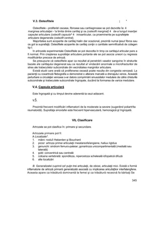 V.3. Osteofitele ; '
Osteofitele - proliferări osoase, fibroase sau cartiiaginoase se pot dezvolta îa: 4
marginea articulaţiei - !a limita dintre cartilaj şi os (osteofit marginal} 4 de-a lungul inserţiei
capsulei articulare (osteofit capsula^ 4 iniraarticutar, ca proeminente pe suprafeţele
articulare degenerate (osteofit central),
Majoritatea sunt acoperite de cartilaj hialin dar ocazional, prezintă numai ţesut fibros sau
os gol ia suprafaţă. Osteofitele acoperite de cartilaj conţin o cantitate semnificativă de colagen
tip l.
în artrozele experimentale Osteofitele se pot dezvolta In timp ce cartilajul articular pare a
fi normal. Prin creşterea suprafeţei articulare portante ele se pot asocia uneori cu regresia
modificărilor precoce de artroză.
Se presupune că osteofiteîe apar ca rezultat al penetrării vaselor sangvine în straturile
bazate aîe cartilajului degenerat sau ca rezultat a! vindecării anormale a microfracturilor de
stres ale trabecuîelor subcondrale din vecinătatea marginilor articulare.
Există studii care arată că proliferarea osoasă poate rezulta din congestia venoasă. La
pacienţii cu coxartroză flebografia a demonstrat o alterare marcată a drenajului venos. Această
perturbare a circulaţiei venoase s-ar datora comprimării sinusoidelor medulare de către chisturile
subcondrale şi trabecutele subcondrale îngroşate, ducând la formarea de varice medulare.
V,4, Capsula articulară
Este îngroşată şi cu timpul devine aderentă ta osut adiacent.
v.5.
Prezintă frecvent modificări inflamatorii de la moderate ia severe (sugerând poliartrîta
reumatoidă). Suprafaţa sinovtafei este frecvent hipervasculară, hemoragică şt îngroşată.
VIL Clasificare
Artrozele se pot clasifica în: primare şi secundare.
Artrozele primare pot fi:
A Localizate*.
1. mâini: noduîi Heberden şi Bouchard
2. picior: artroza primei articulaţii rneiatarsofaîangiene, hailux rigtdus
3. genunchi: sindrom femuro-pateiar; gonartroza unicompartimentalâ (medială sau
laterală)
4. şold: concentrică sau centrală
5. coloana vertebrată: spondiloza, niperostoza scheleială idîopatică difuză
6. alte localizări
B. Generalizatei cuprind ce! puţin trei articulaţii, de obicei, articulaţii mici. Există o formă
inflamatorie de artroză primară generalizată asociată cu implicarea ariicufaţîiior interfalangfene.
Aceasta apare ca trăsătură dominantă la femei şi ca trăsătură recesivă fa bărbaţi Se
345
 