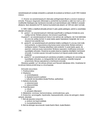 caracterizează prin evoluţie onduiantă cu perioade de acutizare şi remtsiuni, şi prin VSH moderat
crescut,
C. Erozive: se caracterizează prin distrucţie cartiîaginoasă difuză cu eroziuni osoase şt
sinovite. Presupun diagnostic diferenţial cu poîiartrită reumatotdă cu atât mai mult cu cât 
modificările htstologice aţe membranei sinoviale sunt asemănătoare celor întâlnite în această
afecţiune. Spre deosebire de P.R. factorul reumatotd este absent, iar VSH are valori normale.
în 1949, Collins a clasificat artrozele primare în patru grade patologice, potrivit cu severitatea
afectării articulare:
Q gradul l - se caracterizază prin distincţia superficială a cartilajului limitată de zone
cartilaj normat, fibrilare precoce, mici eroziuni superficiale.
Q gradul îl - se caracterizează prin leziuni mai extinse ale cartilajului, dar încă delimitate
de zone de cartilaj normal, în acest stadiu apare hiperplazia marginală, dar nu se ..,
observă încă osteofiţi mari,
G gradul III - se caracterizează prin pierderea totală a cartilajului în una sau mat multe
zone portante, cu expunerea şi ebumarea osului subcondral, fibrilare extinsă a
cartilajului restant. Prezenţa osteofiteior este evidentă. In acest stadiu apare, de ,
asemeni, scleroza osului subcondral, fibrilarea capsulară, modificarea conturului
suprafeţelor articulare. Ocazionai se poate observa creşterea vilozttăjiîor membranei
sinoviale. în zoneie supuse mai puţin la presiuni şt mişcare poate exista cartilaj
neafectat.
Q gradul IV - se caracterizează prin pierderea completă a cartilajului din zone largi ale
suprafeţelor articulare, cu nereguiarităţi mari ale acestora, osieofiţt marginali
proeminenţi, fibroza capsulară şt a membranei sinoviale.
Deoarece gradele i şi i! de artroze primare sunt frecvent silenţioase clinic, încadrarea lor
ca artroze trebuie privită totuşi cu circumspecţie.
Artrozele secundare:
1. Posttraumaîice
2. Displazice
a. condrodisplazia
b. displazîa luxaniă a şoldului
c. tulburări de dezvoltare (boala Perthes, epifiziolîza)
3. Defecte structurale
a. osteonecrozeie
b. osteocondritele
4. Postinflamatorii
a. infecţii
b. artropatii inflamatorii
5. Metabolice: ocronoza, hemocromatoza, condrocalcinoza, guta.
6. Endocrine: acromegalîe, hipotiroidie, hiperparatiroidîe, exces de estrogent, diabet
zaharat, obezitate
7. Boli ale ţesutului conjunctiv
a. sindrom de hieprrnobtlitate
b. mucopolizaharidoze
8. Boli de etioiogie necunoscută: boala Kashin Beck, boala Mseleni.
346
 