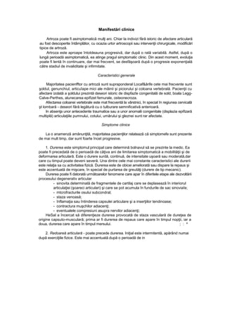 Manifestări clinice
Artroza poate fi asimptomatică mulţi ani. Chiar la indivizi fără istoric de afectare articulară
au fost descoperite întâmplător, cu ocazia urtor artroscopii sau intervenţii chirurgicale, modificări
tipice de artroză.
Artroza este aproape întotdeauna progresivă, dar după o rată variabilă. Astfel, după o
lungă perioadă asimptomatică, ea atinge pragul simptomatic clinic. Din acest moment, evoluţia
poate fi lentă în continuare, dar mai frecvent, se desfăşoară după o progresie exponenţială
către stadiul de invaliditate şi infirmitate.
Caracteristici generale
Majoritatea pacienfftor cu artroză sunt supraponderal Locaf&ărife cete mai frecvente sunt
şoldul, genunchiul, articuîape mici ale mâinii şi piciorului şi coloana vertebrală. Pacienţii cu
afectare izolată a şoldului prezintă deseori istoric de dispfazîe congenitală de sold, boala Legg-
Calve-Perthes, alunecarea epifizet femurale, osteonecroza.
Afectarea coloanei vertebrale este mat frecventă la vârstnici, în special în regiunea cervicală
şt lombară - deseori fără legătură cu o tulburare semnificativă anterioară.
In absenţa unor antecedente traumatice sau a unor anomalii congenitale (displazia epifizară
multiplă) articulaţiile pumnului, cotului, umărului şi gleznei sunt rar afectate.
Simptome clinice
La o anamenză amănunţită, majoritatea pacienţilor relatează că simptomefe sunt prezente
de mai mult timp, dar sunt foarte încet progresive.
1. Durerea este simptomul principal care determină bolnavul să se prezinte la medic. Ea
poate fi precedată de o perioadă de câţiva ani de limitarea simptomatică a mobilităţii şi de
deformarea articulară. Este o durere surdă, continuă, de intensitate uşoară sau moderată,dar
care cu timpul poate deveni severă. Una dintre cele mai constante caracteristici ale durerii
este relaţia sa cu activitatea fizică. Durerea este de obicei ameliorată sau dispare la repaus şi
este accentuată de mişcare, în special de purtarea de greutăţi (durere de tip mecanic).
Durerea poate fi datorată următoarelor fenomene care apar în diferitele etape ale dezvoltării
procesului degenerativ articular
- sinovita determinată de fragmentele de cartilaj care se deplasează în interiorul
articulaţiei (şoareci articulari) şi care se pot acumula în fundurile de sac sinoviaîe;
- mtcrofracturile osului subcondral;
- staza venoasă;
- înflamaţia sau întinderea capsulei articulare şi a inserţiilor tendinoase;
- contractura muşchilor adiacenţi;
- eventualele compresiuni asupra nervilor adiacenţi;
HeSal a încercat să diferenţieze durerea provocată de staza vasculară de dureţea de
origine capsuto-musculară; prima ar fi durerea de repaus care apare în timpul nopţii, iar a
doua, durerea care apare în timpul mersului. ; : ^
2. Redoareă articulară - poate precede durerea. Iniţial este intermitentă, apărând numai
după exerciţiile fizice. Este mai accentuată după o perioadă de in
 