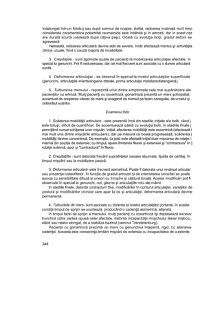 îndelungat într-un fotoliu) sau după somnul de noapte. Astfel, redoarea matinală mu!t timp
considerată caracteristica poliartritei reumatoide este întâlnită şi în artroză, dar în acest caz
are durată scurtă (cedează după câţiva paşi). Odată cu evoluţia boţii, gradul redorii se
agravează.
Netratată, redoarea articulară devine atât de severa, încât afectează mersul şt activităţile
zilnice uzuale, fiind o cauză majoră de invaliditate.
3. Crepitaţiile - sunt zgomote auzite de pacienţi îa mobilizarea articulaţiei afectate, în
speciaî la genunchi. Pot ft nedureroase, dar cei mai frecvent sunt asociate cu o durere articulară
surdă.
4. Deformarea articulaţiei - se observă în special la nivelul articulaţiilor superficiale
(genunchi, articulaţiile inîerfaiangiene dtstale, prima articulaţie metatarsofatangiană).
5. Tulburarea mersului - reprezintă unut dintre simptomele cele mai supărătoare ale
pacienţilor cu artroză. Muiţi pacienţi cu coxartroză, gonartroză prezintă un mers şchiopătat,
accentuat de creşterea vitezei de mers şi exagerat de mersul pe teren neregulat, de urcatul şi
coborâtul scărilor.
Examenul fizic
1. Scăderea mobilităţii articulare - este prezentă încă din stadiile iniţiale a!e bolti, când j
este totuşi, dificil de cuantificat. Se accentuează odată cu evoluţia bolii, în stadiile finale j
permiţând numai schiţarea unor mişcări. Iniţial, afectarea mobilităţii este excentrică (afectează i
mai mult una dintre mişcările articuJare), dar pe măsură ce boala progresează, scăderea j
mobilităţii devine concentrică. De exemplu, (a şold este afectată iniţial doar mişcarea de rotaţie 
internă din poziţia de extensie; cu timpul, apare limitarea flexiei şi extensiei şi "contractura" In ]
rotaţie externă, apoi şi "contractura" în flexie.
2. Crepitaţiîte - sunt datorate frecării suprafeţelor osoase eburnate, lipsite de cartilaj, în
timpul mişcării sau la mobilizare pasivă.
3. Deformarea articulară- este frecvent asimetrică. Poate fi datorata unui revărsat articular
sau prezenţei osteofitelor. în funcţie de gradul artrozei şi de intensitatea sinovitei se poate
asocia cu sensibilitate difuză şi uneori cu înroşîre şi căldură locală. Aceste modificări pot fi
observate în special la genunchi, cot, glezne şi articulaţiile mici ale mâinii.
în stadiile finale, datorită contracturi! ftxe, modificărilor în conturul articulaţiei, variaţiilor de
postură şi modificărilor cronice care apar la os şi articulaţie, deformarea articulară devine
permanentă.
4. Tulburările de mers- sunt asociate cu durerea ta nivelul articulaţiilor portante, în aceste
condiţii timpul de sprijin se scurtează, producând o cadenţă asimetrică, alterată.
în timpul fazei de sprijin a mersului, mulţi pacienţi cu coxartroză îşi deplasează excesiv
trunchiul către partea opusă celei afectate, datorită incapacităţii muşchiului fesier mijlociu,
slăbit sau relativ elongat, de a stabiliza bazinul (semnul Trendetenburg).
Pacienţii cu gonartroză prezintă un mers cu genunchiul înţepenit, rigid, cu alterarea
cadenţei. Aceasta este consecinţa limitării mişcării de extensie cu incapacitatea de a extinde
348
 