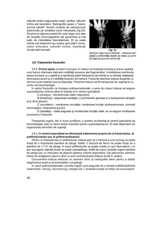 tulburări trofice (tegumente subţiri, strofice, tulburări
trofice ale fanerelor). Radiografie apare o "osteo-
poroză pătată" (focare multiple de osteoporoză
diseminate pe scheletul zonei interesate) (fig.33).
Sindromul algoneurodistrofic este legai mai ales
de reacţiile neurovegetative ale pacientului şi mai
puţin de intensitatea traumatismului. El se poate
remite sub tratament sau evolua spre edem cronic,
redori articulare, tulburări trofice, impotenţă
funcţională marcată. Fig. 33
Sindrom algo-neuro-distrofic, osteoporoza^
pătată a extremităţii distafe de radius şi pumn
(A) faţă de pumnul normal (B)
3.8. Tratamentul fracturilor
3.8.1. Primul ajutor constă în principiu în măsuri ce limitează durerea şi previn apariţia
unor leziuni ulterioare datorate mobilităţii excesive ale fragmentelor. Imobilizarea membrului
toracic la torace cu o eşarfă şi a membrului pelvin fracturat la cel normal cu un bandaj, realizează
diminuarea durerii şi a mobilităţii focarului de fractură. Fracturile deschise trebuie acoperite cu
cel mai curat materia! avut la dispoziţie. Pacientul trebuie să fie transportat de urgenţă la un
centru de traumatologie.
în cadrul fracturilor ce însoţesc politraumaîismele, o serie de măsuri trebuie să asigure
supravieţuirea victimei până la sosirea ei în centrul specializat:
A (airways) - dezobstrucţia căilor respiratorii;
B (breaîhing) - asigurarea ventilaţiei, a schimburilor gazoase şi a transportului sângelui
la şi de la ţesuturi;
C (circulation) - menţinerea circulaţiei, menţinerea funcţiei cardiopulmonare, controlul
hemoragiilor, tratamentul şocului;
D (disability) - odată asigurate şi monitorizate funcţiile vitale, se va asigura imobilizarea
provizorie a fracturilor.
Transportul urgent, dar în bune condîţiuni, a acestor accidentaţi la centrul specializat de
traumatologie, este un factor foarte important pentru supravieţuirea lor. El este dependent de
organizarea serviciilor de urgenţă.
3.8.2, în centrul specializat se efectuează tratamentul propriu-zis al fracturatului, al
potifracturatului sau al politraumatizatuluî.
Pentru un fracturat sau un polifracturat, trebuie ştiut că o fractură a unui os lung se poate
însoţi de o importantă pierdere de sânge. Astfel, o fractură de femur se poate însoţi de o
pierdere de 1-1,51 de sânge. In cazul polîfracturilor se poate instala un şoc hîpovolemic. Un
şoc neurogenic datorită durerii se poate supraadăuga. Astfel de cazuri necesită urgent transfuzii
de sânge sau cu înlocuitori de plasmă (plasma volume expanders). De asemenea, adminis-
trarea de analgezice (atunci când nu sunt contraindicate) trebuie avută în vedere.
Concomitent trebuie efectuat un examen clinic şi radiografie atent pentru a stabili
diagnosticul exact şi al eventualelor complicaţii.
In cazul politraumatismelor, primele îngrijiri sunt asigurate de o echipă multîdiscipSinară
(reanimator, chirurg, neurochirurg, ortoped etc.). Această echipă va trebui să recunoască
40
 