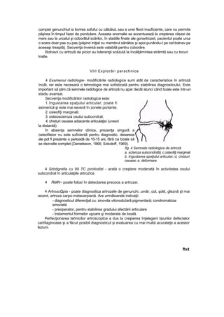 compiei genunchiul ia lovirea sofufui cu călcâiul, sau a unei flexii insuficiente, care nu permite
păşirea în timpul fazei de pendulare. Aceasta anomalie se accentuează la creşterea vitezei de
mers sau la urcatul şi coborâtul scărilor, în stadiile finate ale gonartrozet, pacientul poate urca
o scara doar pas cu pas (păşind iniţial cu membrul sănătos şi apoi punându-l pe cel bolnav pe
aceeaşi treaptă). Secvenţa inversă este valabilă pentru coborâre.
Bolnavii cu artroză de picior au toleranţă scăzută la încălţămintea strâmtă sau cu tocuri
înalte.
VIII Explorări paractinice
4 Examenul radiologie- modificările radiologice sunt atât de caracteristice în artroză
încât, rar este necesară o tehnologie mai sofisticată pentru stabilirea diagnosticului, Este
important să ştim că semnele radidogice de artroză nu apar decât atunci când boala este într-un
stadiu avansat.
Secvenţa modificărilor radiologice este:
1. îngustarea spaţiului articular; poate fi
asimerică şi este mai severă în zonele portante;
2. osieofiţi marginali;
3. osteoscieroza osului subcondral;
4. chisturi osoase adiacente articulaţiei (uneori
la distantă).
în absenţa semnelor clinice, prezenţa singură a
osteofiteior nu este suficientă pentru diagnostic, deoarece
ele pot fi prezente o perioadă de 10-15 ani, fără ca boala să
se dezvolte complet (Danielsson, 1966; Sokoloff, 1969).
fig. 4 Semnele radiologice de artroză
a. sc/eroza subcondrsttă; c.osteofiţi marginali
b. îngustarea spaţiului articular; d, chisturi
osoase; e. deformare
4 Sdntigrafia cu 99 TC pirofosfat - arată o creştere moderată în activitatea osului
subcondral în articulaţiile artrozîce.
4 RMN~ poate folosi în detectarea precoce a artrozei.
4 ArtroscQpia - poate diagnostica artrozele de genunchi, umăr, cot, şold, gleznă şt mai
recent, artroza carpo-metacarpiană. Are următoarele indicaţii:
- diagnosticul diferenţial cu: sinovita vitonoduîară pigmentară; condromatoza
sinoviată
- preoperator, pentru stabilirea gradului afectării articulare
- tratamentul formelor uşoare şi moderate de boală.
Perfecţionarea tehnicilor artroscoptce a dus la creşterea înţelegerii tipurilor defectelor
cartîlaginoase şi a făcut posibil diagnosticul şi evaluarea cu mai multă acurateţe a acestor
leziuni.
ft«t
 