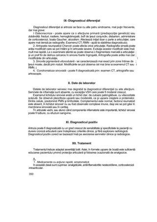 IX- Diagnosticul diferenţial
Diagnosticul diferenţiat ai artrozei se face cu alte patru sindroame, mat puţin frecvente,
dar mai grave:
l Osteonecmza - poate apare ca o afecţiune primară (predispoziţie genetică) sau
dobândită: fracturi, iradiere, hemoglobinopatii, bofî de ţesut conjunctiv, disbarism, administrare
de corticosteroizi, boala Gaucher, alcoolism. Afectează iniţial doar o parte a articuîaţiei, care
apare mat densă pe radiografie. Examenul CT( RMN - ajută ta stabilirea diagnosticului.
2. Artropatia neuropatică Charcot- poate afecta orice articutaţie. Radiografia simplă poate
arăta modificări care se pot întâlni şi în artrozele severe. Evoluţia acestor modificări este însă
mult mai rapidă. La o examinare atentă se poate observa o fragmentare marcată a articulaţiei ;
şi un praf fin de detrius caîcaros în sinovia foarte îngroşată, Artrografia poate arăta mai clar ;
modificările din articulaţie, 
3. Sinovita pigmentară vilonodulară - se caracterizează mai exact prin zone întinse de ;
ţesut moate, decât prin noduli. Modificările se pot observa cel mai bine ia examenul CT sau i
RMN. j
4. Condromatoza sinoviată - poate fi diagnosticată prin: examen CT, artrografîe sau
artroscopie.
X. Date de laborator
Datele de laborator servesc mai degrabă ta diagnosticul diferenţial cu aite afecţiuni.
Semnele de infiamaţie sunt absente, cu excepţia VSH care poate fi moderat crescut,
Examenul lichidului sinoviai arată un lichid ctar, de culoare patid-găibuie, cu vâscozitate
scăzută. Se observă pleocttoza uşoară sau moderată, ca şi uşoara creştere a proteinelor.
Dintre celule, predomină PMN şi limfocitele. Complementul este normal, factorul reumatoid
este absent, în lichidul sinovia! nu au fost observate complexe imune, deşi eie se pot găsi în
membrana sinovială sau în cartilaj.
Tn artrozele vechi, sau atunci când componenta infiamatorie este importantă, tichidu! sinoviai
poate fi tulbure, cu efuziuni sangvine.
XI. Diagnosticul pozitiv
Artroza poate fi diagnosticată cu un grad crescut de sensibilitate şi specificitate ta pacienţii cu
durere cronică articulară care îndeplinesc criteriile clinice, şi fără explorare radîologică.
Diagnosticul pozitiv corect se bazează însă pe asocierea semnelor clinice şi radiotogice.
Xlt. Tratament
Tratamentul trebuie adaptat severităţii bolit. Astei, în formele uşoare de boatâ este suficientă
educarea pacientului privind protecţia articulară şi folosirea ocazională de analgezice.
A.
1 . Medicamente cu acţiune rapidă, simptomatică
în această clasă sunt cuprinse: analgeticele, antiinftamatortite nesteoridîene, corticosteroizii
intraarticutar.
350
 