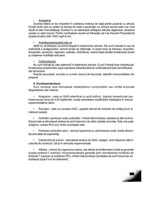 • Anaigetrce
Durerea deţine un loc important în scăderea nivelului de viaţă printre pacienţii cu artroză.
Există studii care au arătat că dorinţa de viată a pacienţilor cu artroză severă este mai mică
decât al celor hemodializaţi. Durerea nu se datorează cartilajului articular degenerat, deoarece
acesta nu este inervat. Pentru combaterea durerii se foloseşte cel mai frecvent Paracetamol
(acetomînofen) 650-1000 mg/4-6 ore.
• AniiinfiamatoolnesteQ.ridie.ne
AjNS nu se folosesc ca primă treaptă în tratamentul artrozei. Ele sunt indicate în caz de
ineficientă a analgezicelor, semne locale de inftamaţie. în acest scop se folosesc: ibuprofen,
fenoprofen, piroxicam, naproxen, sulindac, dicEofenac, având drept rezultat ameliorarea durerii
şi creşterea mobilităţii articulare.
• Cprjticosterpizij
Nu sunt indicaţi pe cale sistemică în tratamentul artrozei. Ei pot fi folosiţi doar intraarticular.
Ameliorarea simptomefor după injectarea intraarficulară de corîtcosteroizt este semnificativă,
dar temporară,
Reacţii secundare: sinovita cu număr crescut de teucocite, datorită microcristaleior din
preparat.
8. Condroprotectoare
Sunt compuşi care stimulează metabolismul condrocttelor sau inhibă enzimele
degradatoare ale matricei.
• Arteparon - este un GAG esterificat cu acid sulfuric. Injectat intraarticular sau
iniramuscuiar tsmp de 4-20 săptămâni, scade severitatea modificărilor histologice în artroza
experimentală la câine.
• Rumalon - este uri complez GAG - peptide derivat din extracte de cartilaj bovin şi
măduvă osoasă,
• Cartrofen (pentosan sodiu polisulfat) - inhibă hiafuronidaza, etastaza şi alte enzime
Sizozomale şi stimulează sinteza de acid hialuronic de către celulele sinoviale. Este mai puţin
antigenic, acesta fiind unu! dintre avantajele sale.
• Pentosan poiîsuîfat caicic - derivat heparinoid cu administrare oraiă, foarte eficient
Sa animalele de experienţă.
• Calcitonîrta de somon - stimulează sinteza de GAG, colagen, acid hialuronic atât în
culturile de condrocit, cât şt în artrozele experimentale.
• Aiflutop - exîraxt de organisme marine, are efecte anUinflamatorii îocale şi generala
(scade proteina C reactivă), imunomoduiatoare generale (prin normalizarea numărului de
iimfocite T supresor şi scăderea CÎC), inhibă hialuronîdaza (cantitatea de acid hiaJuronjc se
dublează după 6 luni de tratament). .
 
