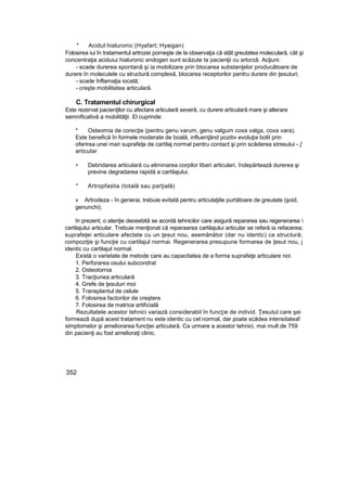 * Acidul hialuronic (Hyafart; Hyaigan)
Folosirea iui în tratamentul artrozei porneşte de la observaţia că atât greutatea moleculară, cât şi
concentraţia aciduiui hialuronic endogen sunt scăzute ta pacienţii cu artorzâ. Acţiuni:
- scade durerea spontană şi ia mobilizare prin btocarea substanţelor producătoare de
durere în moleculele cu structură complexă, blocarea receptorilor pentru durere din ţesuturi;
- scade înflamaţia iocată;
- creşte mobilitatea articulară.
C. Tratamentul chirurgical
Este rezervat pacienţilor cu afectare articulară severă, cu durere articulară mare şi alterare
semnificativă a mobilităţii. El cuprinde:
* Osteomia de corecţie (pentru genu varum, genu valgum coxa valga, coxa vara).
Este benefică în formele moderate de boală, influenţând pozitiv evoluţia bolit prin
oferirea unei mari suprafeţe de cartilaj normal pentru contact şi prin scăderea stresului - [
articular
• Debridarea articulară cu eliminarea corpilor liberi articulari, îndepărtează durerea şi
previne degradarea rapidă a cartilajului.
* Artropfastia (totală sau parţială)
» Artrodeza - în generai, trebuie evitată pentru articulaţiile purtătoare de greutate (şoid,
genunchi).
în prezent, o atenţie deosebită se acordă tehnicilor care asigură repararea sau regenerarea 
cartilajului articular. Trebuie menţionat că reparaarea cartilajului articular se referă ia refacerea;
suprafeţei articulare afectate cu un ţesut nou, asemănător (dar nu identic) ca structură;
compoziţie şi funcţie cu cartilajul normai. Regenerarea presupune formarea de ţesut nou, j
identic cu cartilajul normal.
Există o varietate de metode care au capacitatea de a forma suprafeţe articulare noi:
1. Perforarea osului subcondrat
2. Osteotornia
3. Tracţiunea articulară
4. Grefe de ţesuturi moi
5. Transplantul de celule
6. Folosirea factorilor de creştere
7. Folosirea de matrice artificială
Rezultatele acestor tehnici variază considerabil în funcţie de individ. Ţesutul care şei
formează după acest tratament nu este identic cu cel normal, dar poate scădea intensitateaf
simptomelor şi ameliorarea funcţiei articulară. Ca urmare a acestor tehnici, mai mult de 759
din pacienţi au fost amelioraţi clinic.
352
 
