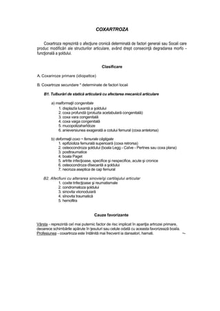 COXARTROZA
Coxartroza reprezintă o afecţiune cronică determinată de factori generaii sau Socali care
produc modificări ale structurilor articulare, având drept consecinţă degradarea morfo -
funcţională a şoldului.
Clasificare
A. Coxariroze primare (idiopattce)
B. Coxartroze secundare * determinate de factori locaii
B1. Tulburări de statică articulară cu afectarea mecanicii articulare
a) malformaţii congenitale
1. displazîa luxantă a şoldului
2. coxa profundă (protuzta acetabulară congenitală)
3. coxa vara congenitală
4. coxa vaiga congenitală
5. mucopolizaharîdoze
6. anieversiunea exagerată a cotului femural (coxa antetorsa)
b) deformaţii coxo ~ femurale câştigate
1. epifizioliza femurală superioară (coxa retrorsa)
2. osteocondroza şoldului (boala Legg - Caîve - Pertnes sau coxa plana)
3. posttraumatice
4. boala Paget
5. artrite infecţioase, specifice şi nespecifice, acute şi cronice
6. osteocondroza dîsecantă a şoldului
7. necroza aseptica de cap femural
B2. Afecfiuni cu alterarea sinovieîşi cartilajului articular
1. coxite tnfecţioase şi reumatismale
2. condromatoza şoldului
3. sinovita viionoduiară
4. sînovita traumatică
5. hemofilra
Cauze favorizante
Vârsta - reprezintă ceî mai puternic factor de risc implicat în apariţia artrozei primare,
deoarece schimbările apărute în ţesuturi sau celule odată cu aceasta favorizează boaîa.
Profesiunea - coxartroza este întâlnită mai frecvent ia dansatori, hamati. ~-
 