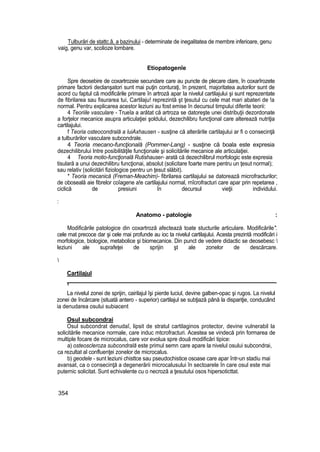 Tulburări de stattc.â, a bazinului - determinate de inegalitatea de membre inferioare, genu
vaig, genu var, scolioze lombare.
Etiopatogenîe
Spre deosebire de coxartrozeie secundare care au puncte de plecare clare, în coxarîrozete
primare factorii declanşatori sunt mai puţin conturaţi, în prezent, majoritatea autorilor sunt de
acord cu faptul că modificările primare în artroză apar Ia nivelul cartilajului şi sunt reprezentate
de fibrilarea sau fisurarea tui, Cartilaju! reprezintă şt ţesutul cu cele mat mari abateri de !a
normal. Pentru explicarea acestor leziuni au fost emise în decursul timpului diferite teorii:
4 Teoriile vasculare - Trueîa a arătat că artroza se datoreşte unei distribuţii dezordonate
a forţelor mecanice asupra articulaţiei şoldului, dezechilibru funcţional care alterează nutriţia
cartilajului.
f Teoria osteocondrală a luiAxhausen - susţine că alterările cartilajului ar fi o consecinţă
a tulburărilor vasculare subcondrale.
4 Teoria mecano-funcţională (Pommer-Lang) - susţine că boala este expresia
dezechilibrului Intre posibilităţile funcţionale şi solicitările mecanice ale articulaţiei.
4 Teoria motio-funcţională Rutishauser- arată că dezechilibrul morfologic este expresia
tisulară a unui dezechilibru funcţionai, absolut (solicitare foarte mare pentru un ţesut normal);
sau relativ (solicitări fiziologice pentru un ţesut slăbit).
* Teoria mecanică (Freman-Meachim)- fibrilarea cartilajului se datorează microfracturilor;
de oboseală aie fibrelor coîagene a!e cartilajului normal, rnîcrofracturi care apar prin repetarea ,
ciclică de presiuni în decursul vieţii individului.
:
Anatomo - patologie :
Modificările patologice din coxartroză afectează toate stucturile articulare. Modificările".
cele mat precoce dar şi cele mai profunde au ioc ta nivelul cartilajului. Acesta prezintă modificări i
morfologice, biologice, metabolice şi biomecanice. Din punct de vedere didactic se deosebesc 
leziuni ale suprafeţei de sprijin şt ale zonelor de descărcare.

Cartilajul
1
La nivelul zonei de sprijin, cairilajul îşi pierde luciul, devine galben-opac şi rugos. La nivelul
zonei de încărcare (situată antero - superior) cartilajul se subţiază până la dispariţie, conducând
ia denudarea osului subiacent
Osul subcondrai
Osul subcondrat denudaî, lipsit de stratul cartilaginos protector, devine vulnerabil la
solicitările mecanice normale, care induc mtcrofracturi. Acestea se vindecă prin formarea de
multiple focare de microcalus, care vor evolua spre două modificări tipice:
a) osteoscleroza subcondrală este primul semn care apare la nivelul osului subcondrai,
ca rezultat al confluenţei zonelor de microcalus.
b) geodele - sunt leziuni chisttce sau pseudochistice osoase care apar într-un stadiu mai
avansat, ca o consecinţă a degenerării microcalusului în sectoarele în care osul este mai
puternic solicitat. Sunt echivalente cu o necroză a ţesutului osos hipersoticttat.
354
 