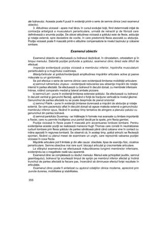 ale bolnavului. Aceasta poate fi pusă în evidenţă printr-o serie de semne clinice (vezi examenul
obiectiv).
3. Atitudinea vicioasă - apare mat târziu în cursul evoluţiei boţii, fiind determinată iniţial de
contracţia arttaîgică a musculaturii periarticulare, urmată de retractil şi de fibroză care
definitivează o anumita poziţie, De obicei atitudinea vicioasă a şoldului este de flexie, adducţie
şi rotaţie externă, spre deosebire de coxîte, în care predomină flexia asociată cu abducţia.
Poziţia vicioasă poate fi mascată printr-o atitudine compensatorie la nivelul bazinului şi coloanei
iombare.
Examenul obiectiv
Examenul obiectiv se efectuează cu bolnavul dezbrăcat, în clinostatism, ortostattsm şi în
timpui mersului. Datorită poziţiei profunde a şoldului, examenul clinic direct este dificif de
efectuat.
Inspecţia evidenţiază poziţia vicioasă a membrului inferior, hipotrofia musculaturii
periarticulare şi a muşchiului cvadriceps.
Bilanţul'articular al şoldului'evidenţiază amplitudinea mişcărilor articulare active şt pasive
măsurate cu un gonîometru.
Se pot efectua o serie de semne clinice care evidenţiază limitarea mobilităţii articulare:
a) semnul rulmentului Joyeux - evidenţiază reducerea sau absenţa mişcării de rotaţie
internă în partea afectată. Se efectuează cu bolnavul în decubii dorsal, cu membrele inferioare
întinse, rotând comparativ medial şi lateral ambele picioare.
b) semnul Leri - pune în evidenţă limitarea extensiei şoldului. Se efectuează cu bolnavul
în decubit ventral şi genunchii flectaţi, aplicând o forţă de tracţiune verticală la nivelul gleznei.
Genunchiul de partea afectată nu se poate desprinde de pianul orizonta!.
c) semnu! Patrik - pune în evidenţă (imitarea dureroasă a mişcării de abducţie şi rotaţie
externă. Se cere pacientului aflat în decubit dorsal să aşeze maleola externă a genunchiului
membrului inferior opus, făcând în acelaşi timp tentativa de atingere a planului patului cu
genunchiul din partea bolnavă.
d) semnul pantofului Duvernay - se întâlneşte în formele mai avansate cu limitare importantă
a fîexiei, care nu permite încălţarea unui pantof decât pe la spate, prin flexia gambei,
Poziţia vicioasă în fîexie poate fi mascată prin accentuarea îordozei lombare. Pentru
evidenţierea acestei poziţii se realizează manevra Hugh Thomas care constă în neutralizarea
curburii lombare prin flexia şoldului de partea sănătoasă până când coloana vine în contact cu
mâna aşezată în regiunea lombară. Se observă că, în acelaşi timp, şoldul artrozîc se ffectează
spontan, făcând cu planul mesei de examinare un unghi, care reprezintă valoarea poziţiei
vicioase în coxa fîecta.
Mişcările articulare pot fi limitate şi din alte cauze: obezitate, lipsa de exerciţiu fizic, cicatrice
periarticulare. Semne obiective mai rare sunt: blocajul articulat şi cracmentele articulare.
La sfârşitul examenului se efectuează măsurătoarea lungimii membrelor inferioare,
evidenţindu-se o inegalitate reală sau aparentă.
Examenul clinic se completează cu studiu! mersului. Mersul este şchiopătat (auditiv, semnul
geambaşutui), bolnavul îşi scurtează timpul de sprijin pe membrul inferior afectat şi înclină
trunchiul de partea afectată la fiecare pas, încercând să diminueze efectul forţei rezultate în
articulaţie,
Examenul clinic poate fi sintetizat cu ajutorul cotaţiiîor clinice moderne, apreciind prin
puncte durerea, mobilitatea şi stabilitatea.
35S
 