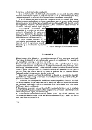 în marginea postero-inferioară a acetabulului.
b) Ia nivelul femurului, osteofitele au localizare cefalică sau cervicală. Osteofita cefalică
îmbracă un aspect polar superior, la joncţiunea cap-col, sau de tip polar inferior (caprtal drop),
Osteofitoza cervicală se dezvoltă ca o coroană în jurul colului femural intracapsular,
3. Modificările osoase sunt reprezentate de osteoscleroza subcondrală şi de geode,
Osîeoscleroza se manifestă ca o condensare osoasă care apare în zona portantă a tavanului
acetabular, având forma de triunghi cu baza laterală (conul de uzurăTrueta). Geodele apar în
zonele portanîe ale capului femural şi acetabulului, fiind caracteritice fazelor avansate de
coxartroză. Uneori pot avea un aspect în oglindă.
Investigaţia radiologică este
importantă şi ca mijloc de apreciere a
indicaţiei chirugicale în tratamentul
coxartrozei. Osteotomiîle de recentrare se
stabilesc numai cu ajutorul radiografiilor de
recentrare dinamică a capului femural.
în ultima perioadă, examenul CT cu
recon-struc|ie tridimensională este tot mai
frecvent folosit In aprecierea exactă a
defectelor şi a modificărilor raporturilor
articulare. ^'& ^ ^vduffa radiotogică a unei coxartroze primare
Forme clinice
4 Coxartroze primitive (îdiopatice) - reprezintă aproximativ 50% din cazurile de coxartroză.
Apar în jurul vârstei de 60 de ani, mai frecvent la bărbaţi, în îorma bilaterală. Pot fl asociate cu
alte localizări ale artrozei şi au o evoluţie mai lentă.
4 Coxartrozele secundare displaziilor congenitale de şold - cuprind displazii de cauză
predominant acetabulara {coxa plana), de cauză predominant femurală (coxa valga, coxa
antetorsa) şi formele lor asociate, O menţiune aparte o merită coxartroza secundară epifîzitei
postreductionale a epifizitei de sold cu modificări marcante ale capului femural prin necroza
vasculară. Predomină la femei, apare în jurul vârstei de 30-40 ani, fiind mai frecvent unilaterale.
Evoluează rapid prin decompensare algică şi funcţională.
* Coxartrozele secundare sechelelor de epifizioliză - se dezvoltă ca o consecinţă a alunecării
capului femural In coxa vara şi coxa retorsa. Apar mai frecvent Ia bărbaţi, la vârstă tânără, Tn
40% din cazuri fiind bilaterale.
* Coxartrozele secundare protruziei acetabulare - evoluează pe fondul unei coxa profunda
de cauză congenitală, sau pe fondul unei protruzii acetabulare dobândită după coxite reumatice
sau înfecţioase, după osteoporoză, sau posttraumatic. Apar mai frecvent la fetnei, după vârsta
de 50 de ani şi tn forme bilaterale,
4 Coxartrozele secundare din condrodistrofîî (mucopolîzaharidoze), ca în displazia
spondiloepifizară Morquio indusă de modificări ale geometriei normale ale extremităţii proxirnale
a femurului (col scurt şi gros, cap femural turtit).
4 Coxartrozele secundare osteocondrozei şoldului (boala Legg - Calve - Perthes} prin
deformările articulare importante induse prin necroza vasculară a nucleului cefalic: cap femural
turtit, col scurt şi gros, coxa plana.
358
 