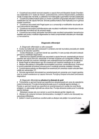 4 Coxartroză secundară necrozei aseptice a capului femural îdiopatică (boala Chandler)
sau dobândită ca în: boala de cheson, postcortizonică, anemia drepanocitară, postdializa
renală. Evoluţia este mai lentă, cu păstrarea mai îndelungată a geometriei normate acetabulare,
4 Coxartroză posttraumaticâ apare ca urmare a pierderii congruenţei articulare în fracturile
acetabulare sau ale capului femural. Sinovita posttraumaticâ a fost implicată şi ea în geneza
acestei coxartroze.
4 Coxartroza secundară bolii Paget apare ca o consecinţă a modificărilor structurale din
osul subcondral al articulaţiei,
4 Coxartroza secundara posîînflamatorie este rezultatul modificărilor intraarticulare induse
de inftamaţia reumatică sau de procesul septic.
4 Coxartroza secundară artropatiei hemofilrce este rezultatul episoadelor hemartrozice
repetate care produc modificări degenerative la nivelul componentelor articulare prin intoxicaţie
cu hemosiderina.
Diagnostic diferenţial
A. Diagnostic diferenţiat cu alte coxopatii
4 Coxita reumatismală care evoluează în contextul unei boli reumatice precizată prin datele
clinice şi de laborator specifice.
• Coxita infecţîoasă, cu germeni banali sau specifică, în care puncţia articulară izolează
germenul şi stabileşte diagnosticul.
• Osteonecroza aseptică primitivă sau secundară a capului femural, caracterizată prin leziuni
specifice ale capului femural, obiectivate în formele incipiente prin scintigrafie şi RMN, iar în
formele avansate prin examen radiologie care evidenţiază lipsa de implicare a acelabutuluî.
4 Boala Paget se diferenţiază uşor de coxartoză prin aspectul radiologie de os vătuit.
4 Afecţiuni aîe şoldului în artropatîife microcristaline (ocronoza, condrocalcinoza). Examenul
în lumina polarizată al lichidului sinovial pune în evidenţă prezenţa cristalelor minerale,
4 Condromatoza şoldului se diferenţiază de eoxartroză prin prezenţa corpilor articulari liberi,
vizibili prin artroscopie, CT.
4 Sinovita pigmentară vilonodulară se caracterizează prin prezenţa unor imagini geodice
mari la nivelul acetabuluiui şi capului femural. Puncţia şi biopsia articulară precizează
diagnosticul.
B. Diagnostic diferenţial cu afecţiuni la distanţă de şold
4 Trohanterita cu germeni banali sau specifică se caracterizează prin zone de osteoliză la
nivelul trohanteruluî. Puncţia trohanteriană poate pune în evidenţă agentul etiologic. 4
Psosta cu germeni banali sau specifică se caracterizează prin poziţie de coxa flecta
antalgică. cu adenopatje inghinală sau abces iliac. Puncţia abcesului poate pune în evidenţa
agentul etiologic.
• Metastaze osoase ale unui cancer cu punct de plecare genital, digestiv etc.
4 Afecţiuni ale coloanei lombare (lombosciatica, cruralgîe) în cadrul unei discopatji sau
pseudospondîlolistezis.
4 Şoldul în resort şi periartroza coxofemurală ca afecţiuni ale părţilor moi periarHculare.
 