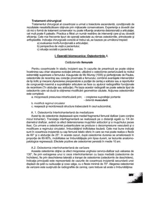 Tratament chirurgical
Tratamentul chirurgical al coxartrozei a urmat o traiectorie ascendentă, condiţionată de
rezultatele nesatisfăcătoare obţinute prin mijloacele conservatoare. Experienţa a dovedit clar
că nici o formă de tratament conservator nu poate influenţa anatomia distorsionată a articulaţiei,
cel mult poate fi paleativ. Practica a filtrat un număr restrâns de intervenţii care şî-au dovedit
eficienţa. Cele mai frecvente tipuri de operaţii selectate au rămas osteolomîile, artrodezele şi
artfoplastlile. Indicaţia chirurgicală corectă ar trebui să,,se bazeze pe următorul trepied:
a) evaluarea morfo-funcţională a articulaţiei;
b) perspectiva de via|ă a pacientului;
c) situaţia socială a pacientului.
I. Operaţii biomecanica: Oşţeotorrţnle A,
Ost&otamiite femurale
Pentru coxartrozele în stadiu incipient sau în cazurile de preartroză se poate obţine
încetinirea sau chiar stoparea evoluţiei artrozei, utilizând o osteoîomie periarUcularâ la nivelul
extremităţii superioare a femurului. Inaugurate de Mc Murray (1935) şi perfecţionate de Paules,
osteotomiile de recentraj sau corecţie proximală a femurului, combină avantajele interven|iitor
de tip trofic şi mecanic.Aprecierea preoperatorie a poziţiei de centaj a soldului sau a raporturilor
de congruenţă maximă a suprafeţelor articulare se face cu ajutorul radiografiilor funcţionale
de recenlrare (Tn abducţie sau adducţie). Pe baza acestor radiografii se poate selecta tipul de
osteotomîe care să ducă la obţinerea modificării geometrice căutate. Acţiunea osteotomiilor
este complexă:
a. micşorează presiunea intrarticulară prin; - creşterea suprafeţei portante
- detentă musculară
b. modifică regimul circulator
c. reaşează şi reordonează structura trabeculară în osul subcondraL
A. 1. Osteotomîa întertrohanterlană de medializare
Acest tip de osteotomie deplasează spre medial fragmentul femural diafizar (care conţine
micul trohanter). Translaţia interfragmentară se realizează pe o distanţă egală cu 1/4 din
diametrul drafizar, având ca efect detensionarea muşchilor adductori şi a muşchiului psoas
ilsac. Ca urmare a osteotomiei juxtaarticulare se produce o decompresiune vasculară şi o
modificare a regimului circulator, îmbunătăţind troflcitatea tisulară. Cele mai bune indicaţii
sunt în coxartroza incipientă cu cap femural relativ sferic în care se mai poate realiza o flexîe
de 60° şi o abducţie de 25°. în aceste cazuri, după osieotomie durerea se ameliorează în
proporţie de 80-90%, mobilitatea se îmbunătăţeşte prin lipsa durerii, iar leziunile anatomo-
patologice regresează. Efectele pozitive ale osteotomiei persistă în medie 10 ani.
A.2. Osîeotomia interîrohanterîană de varîzare
Aceasta osteotomie obţine ca efect micşorarea unghiului cervrco-diafizar sub valoarea de
130°, fie prin extragerea unui ic osos intertrohanterian cu baza medială (osteotomie de
închidere), fie prin deschiderea laterală a tranşei de osteotomie (osteotomîe de deschidere),
Indicaţia principală este reprezentată de cazurile de coxartroza incipientă secundară unei
displazii de şold cu subiuxaţie şi coxa valga, cu o ftexie minimă de 70*. Alegerea osteotomiei
de varizare este susţinută de radiografiile de ceniraj, care trebuie să arate o îmbunătăţirea
 