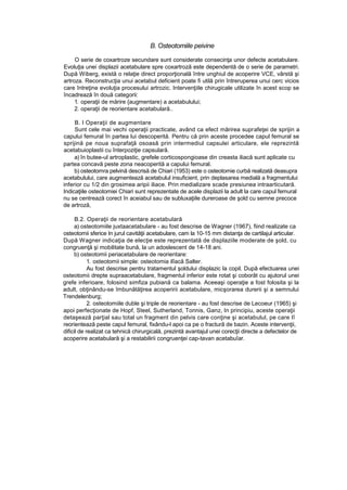B. Osteotomiile peivine
O serie de coxartroze secundare sunt considerate consecinţa unor defecte acetabulare.
Evoluţia unei displazii acetabulare spre coxartroză este dependentă de o serie de parametri.
După Wiberg, există o relaţie direct proporţională între unghiul de acoperire VCE, vârstă şi
artroza. Reconstrucţia unui acetabul deficient poate fi utilă prin întreruperea unui cerc vicios
care întreţine evoluţia procesului artrozic. Intervenţiile chirugicale utilizate în acest scop se
încadrează în două categorii:
1. operaţii de mărire {augmentare) a acetabulului;
2. operaţii de reorientare acetabulară..
B. l Operaţii de augmentare
Sunt cele mai vechi operaţii practicate, având ca efect mărirea suprafeţei de sprijin a
capului femural în partea lui descoperită. Pentru că prin aceste procedee capul femural se
sprijină pe noua suprafaţă osoasă prin intermediul capsulei articulare, ele reprezintă
acetabuioplastii cu înterpoziţie capsulară.
a) în butee-ul artroplastic, grefele corticospongioase din creasta iliacă sunt aplicate cu
partea concavă peste zona neacoperită a capului femural.
b) osteotomra pelvină descrisă de Chiari (1953) este o osteotomie curbă realizată deasupra
acetabulului, care augmentează acetabulul insuficient, prin deplasarea medială a fragmentului
inferior cu 1/2 din grosimea aripii iliace. Prin medializare scade presiunea intraarticutară.
Indicaţiile osteotomiei Chiari sunt reprezentate de acele displazii la adult la care capul femural
nu se centrează corect în aceiabul sau de subluxaţiile dureroase de şold cu semne precoce
de artroză,
B.2. Operaţii de reorientare acetabulară
a) osteotomiile juxtaacetabulare - au fost descrise de Wagner (1967), fiind realizate ca
osteotomii sferice In jurul cavităţii acetabulare, cam la 10-15 mm distanţa de cartilajul articular.
După Wagner indicaţia de elecţie este reprezentată de displaziile moderate de şold, cu
congruenţă şi mobilitate bună, la un adoslescent de 14-18 ani.
b) osteotomii periacetabulare de reorientare:
1. osteotomii simple: osteotomia ilîacă Salter.
Au fost descrise pentru tratamentul şoldului displazic la copil. După efectuarea unei
osteotomii drepte supraacetabulare, fragmentul inferior este rotat şi coborât cu ajutorul unei
grefe inferioare, folosind simfiza pubiană ca balama. Aceeaşi operaţie a fost folosita şi la
adult, obţinându-se îmbunătăţirea acoperirii acetabulare, micşorarea durerii şi a semnului
Trendelenburg;
2. osteotomiile duble şi triple de reorientare - au fost descrise de Lecoeur (1965) şi
apoi perfecţionate de Hopf, Steel, Sutherland, Tonnis, Ganz, In principiu, aceste operaţii
detaşează parţial sau total un fragment din pelvis care conţine şi acetabulul, pe care Iî
reorientează peste capul femural, fixându-l apoi ca pe o fractură de bazin. Aceste intervenţii,
dificil de realizat ca tehnică chirurgicală, prezintă avantajul unei corecţii directe a defectelor de
acoperire acetabulară şi a restabilirii congruenţei cap-tavan acetabuîar.
 