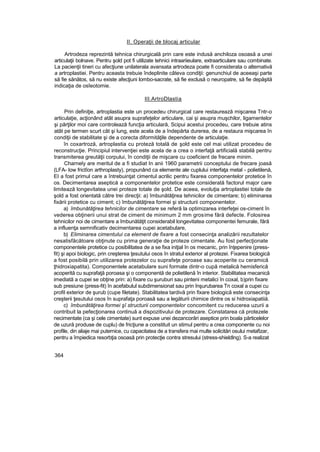 II. Operaţii de blocaj articular
Artrodeza reprezintă tehnica chirurgicală prin care este indusă anchiloza osoasă a unei
articulaţii bolnave. Pentru şold pot fi utilizate tehnici intraariieulare, extraarticulare sau combinate.
La pacienţii tineri cu afecţiune unilaterala avansata artrodeza poate fi considerata o alternativă
a artroplastiei. Pentru aceasta trebuie îndeplinite câteva condiţii: genunchiul de aceeaşi parte
să fie sănătos, să nu existe afecţiuni lombo-sacrate, să fie exclusă o neuropatre, să fie depăşită
indicaţia de osîeotomie.
III.ArtroDlastia
Prin definiţie, artroplastia este un procedeu chirurgical care restaurează mişcarea Tntr-o
articulaţie, acţionând atât asupra suprafeţelor articulare, cai şi asupra muşchilor, ligamentelor
şi părţilor moi care controlează funcţia articulară, Scipui acestui procedeu, care trebuie atins
atât pe termen scurt cât şi lung, este acela de a îndepărta durerea, de a restaura mişcarea în
condiţii de stabilitate şi de a corecta diformităţile dependente de articulaţie.
în coxartroză, artroplastia cu proteză totală de şold este cel mai utilizat procedeu de
reconstrucţie. Principiul intervenţiei este acela de a crea o interfaţă artificială stabilă pentru
transmiterea greutăţii corpului, în condiţii de mişcare cu coeficient de frecare minim.
Charnely are meritul de a fi studiat In anii 1960 parametrii conceptului de frecare joasă
(LFA- low frictîon arthroplasty), propunând ca elemente ale cuplului interfaţa metal - polietilenă,
EI a fost primul care a întrebuinţat cimentul acrilic pentru fixarea componentelor protetice în
os. Decimentarea aseptică a componentelor protetice este considerată factorul major care
limitează longevitatea unei proteze totale de şold. De aceea, evoluţia artroplastiei totale de
şold a fost orientată către trei direcţii: a) îmbunătăţirea tehnicilor de cimentare; b) eliminarea
fixării protetice cu ciment; c) îmbunătăţirea formei şi structurii componentelor.
a) îmbunătăţirea tehnicilor de cimentare se referă la optimizarea interfeţei os-ciment în
vederea obţinerii unui strat de ciment de minimum 2 mm grosime fără defecte. Folosirea
tehnicilor noi de cimentare a îmbunătăţit considerabil longevitatea componentei femurale, fără
a influenţa semnificativ decimentarea cupei acetabulare,
b) Eliminarea cimentului ca element de fixare a fost consecinţa analizării rezultatelor
nesatisfăcătoare obţinute cu prima generaţie de proteze cimentate. Au fost perfecţionate
componentele protetice cu posibilitatea de a se fixa iniţial în os mecanic, prin înţepenire (press-
fit) şi apoi biologic, prin creşterea ţesutului osos în stratul exterior al protezei. Fixarea biologică
a fost posibilă prin utilizarea protezelor cu suprafeţe poroase sau acoperite cu ceramică
ţhidroxiapatita). Componentele acetabulare suni formate dintr-o cupă metalică hemisferică
acoperită cu suprafaţă poroasa şi o componentă de polietilenă în interior. Stabilitatea mecanică
imediată a cupei se obţine prin: a) fixare cu şuruburi sau pinteni metalici în coxal, b)prin fixare
sub presiune (press-fit) în acefabulul subdimensionat sau prin înşurubarea Tn coxal a cupei cu
profil exterior de şurub (cupe filetate). Stabilitatea tardivă prin fixare biologică este consecinţa
creşterii ţesutului osos în suprafaţa poroasă sau a legăturii chimice dintre os si hidroxiapatiiă.
c) îmbunătăţirea formei şî structurii componentelor concomitent cu reducerea uzurii a
contribuit la pefecţionarea continuă a dispozitivului de protezare. Constatarea că protezele
necimentate (ca şi cele cimentate) sunt expuse unei dezancorări aseptice prin boala părticelelor
de uzură produse de cuplu) de fricţiune a constituit un stimul pentru a crea componente cu noi
profile, din aliaje mai puternice, cu capacitatea de a transfera mai multe solicitări osului metafizar,
pentru a împiedica resorbţia osoasă prin protecţie contra stresului (stress-shieldlng). S-a realizat
364
 