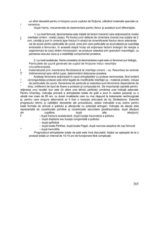 un efort deosebit pentru B micşora uzura cuplului de fricţiune, utilizând materiale speciale ca
i ceramica.
: După Harris, mecanismele de deeimentare pentru femur şi acetabul sunt diferenţiate.
1. La nivel femural, decimentarea este iniţiată de factori mecanici care acţionează la nivelul
j interfeţei cirrîeni - metal (Jasty). Pe fondul unor defecte de cimentare (manta mai subţire de 2
f
mm, cavităţi şi pori în ciment) apar fracturi în stratul de cimentAceste fracturi devin adevărate
cai de acces pentru particulele de uzură, zone prin care particulele se acumulează pe suprafaţa
endostaiă a femurului, în această etapă încep să acţioneze factorii biologici de reacţie a
organismului la corp) străini microscopici: se produce osteoliza prin granulom macrofagîc, cu
pierderea stocului osos şi a stabilităţii componentei protetice.
2. La nivel acetabular, Harris considera că decimentarea cupei este un fenomen pur biologic,
Particulele de uzură generate de cuplul de fricţiune induc resorbţie
circudiferenţiată,
t materializată prin membrana fibroblastică la interfaţa ciment - os. Resorbea se extinde
Ţ' tridimensional spre vârful cupei, determinând dislocarea acesteia.
Aceleaşi fenomene acţionează în cazul artroplastiilor cu proteze necimentate, fiind evident
! că longevitatea protezei este strict legată de modificările interfeţei os - material protetic, induse
* de particulele de uzură. Generarea de particule şi osteoliza sunt fenomene dependente de
' timp, indiferent de tipul de fixare a protezei şt compoziţia lor. De importanţă capitală pentru
obţinerea unui rezulte! bun este (în afara unei tehnici perfecte) urmărirea unei indicaţii adecvate.
Pentru Charnley, indicaţia primară a artroplastiei totale de şold a avut în vedere pacienţii cu o
vârstă mai mare de 85 ani, cu dureri invalidante care nu mai răspund la tratamente nechirurgicale
şi, pentru care singura alternativă ar fi fost o rezecjie articulară de tip Glrdlestone. Datorită
progresului tehnic şi calităţilor deosebite ale procedeului, astăzi indicaţiile s-au extins pentru
toate formele de artroză a şoldului şi afecţiunile cu potenţial artrogen. Indicaţia de elecjie este
reprezentată de coxartrozele primitive şi coxartrozele secundare {posttraumatice, după afecţiuni
din copilărie, după alte afecţiuni):
f' - după fractura acetabulară, după luxaţie traumatică a şoldului
- după displazie sau luxaţia congenitală a şoldului
- după epifioliză
- după boala Perthes, după boala Paget, dupâ necroza aseptica de cap femural
* - după hemofilîe
Prognosticul artroplastiei totale de şold este încă discutabil. Astăzi se aşteaptă de la o
proteză totală un interval de 10-15 ani de funcţionare fără complicaţii.
365
 