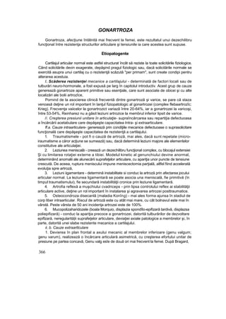 GONARTROZA
Gonartroza, afecţiune întâlnită mai frecvent la femei, este rezultatul unui dezechilibru
funcţional între rezistenţa structurilor articulare şi tensiunile ia care acestea sunt supuse.
Etiopatogente
Cartilajul articular normal este astfel structurat încât să reziste la toate solicitările fiziologice.
Când solicitările devin exagerate, depăşind pragul fiziologic sau, dacă solicitările normale se
exercită asupra unui cartilaj cu o rezistenţă scăzută "per primam", sunt create condipi pentru
alterarea acestuia.
/. Scăderea rezistenţei mecanice a cartilajului - determinată de factori locali sau de
tulburări neuro-hormonale, a fost expusă pe larg în capitolul introductiv. Acest grup de cauze
generează gonartroze aparent primitive sau esenţiale, care sunt asociate de obicei şi cu alte
localizări ale bolii artrozîce,
Pornind de la asocierea clinică frecventă dintre gonartroză şi varice, se pare că staza
venoasă deţine un rol important în lanţul fiziopatologic al gonartrozei (complex flebaartrozîc;
Krieg). Frecvenţa vaiicelor la gonartrozict variază între 20-64%, iar a gonartrozei la varicoşi,
între 53-54%, Reinharez nu a găsit leziuni artrozice la membrul inferior lipsit de varice.
//. Creşterea presiunii unitare în articulaţie- supraîncărcarea sau repartiţia defectuoasa
a încărcării acetabulare care depăşeşte capacitatea Intra- şi extraarticulare.
ff.a. Cauze intraarticulare- generează prin condiţiile mecanice defectuoase o suprasolicitare
funcţională care depăşeşte capacitatea de rezistenţă a cartilajului.
1. Traumatismele - pot fi o cauză de artroză, mai ales, dacă sunt repetate (micro-
iraumatisme a căror acţiune se sumează) sau, dacă determină leziuni majore ale elementelor
constitutive ale articulaţiei.
2. Leziunea meniscală - creează un dezechilibru funcţional complex, cu blocajul extensiei
Şi cu limitarea rotaţiei externe a tibiei. Modelul kinetic al genunchiului devine anormal,
determinând anomalii ale alunecării suprafeţelor articulare, cu apariţia unor puncte de tensiune
crescută. De aceea, ruptura meniscului impune meniscectomia parţială, altfel fiind accelerată
evoluţia spre artroză,
3. Leziuni iigamentare - determină instabilitate si conduc la artroză prin afectarea jocului
articular normal. La leziunea ligamentară se poate asocia una meniscală, fie primitivă (în
timpul traumatismului), fie secundară instabilităţii cronice prin leziune ligamentară.
4. Artrofia reflexă a muşchiului cvadriceps - prin lipsa controlului reflex ai stabilităţii
articulare active, deţine un rol important în instalarea şi agravarea artrozei posttraumatice.
5. Osteocondroza disecanlă (maladia Konîng) - mai ales forma ajunsa în stadiul de
corp liber intraarticular. Riscul de artroză este cu atât rnai mare, cu cât bolnavul este mai în
vârstă. Peste vârsta de 50 ani incidenţa artrozei este de 100%.
6. Mucopolizaharidozele (boala Morquio, displazia spondîlo-epifizară tardivă, displazsa
poliepifizară) - conduc la apariţia precoce a gonartrozei, datorită tulburărilor de dezvoltare
epiflzară, neregularită|ii suprafeţelor articulare, deviaţiei axiale patologice a membrelor şi, în
parte, datorită unei slabe rezistente mecanice a cartilajului.
ii. b. Cauze extraartlculare
1. Devierea în plan frontal a axului mecanic al membrelor inferioare (genu valgum;
genu varum), realizează o încărcare articulară asimetrică, cu creşterea efortului unitar de
presiune pe partea concavă, Genu valg esîe de două ori mai frecvent la femei. După Bragard,
366
 