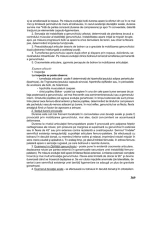 sj se ameliorează la repaus. Pe măsura evoluţiei bolii durerea apare Ia eforturi din ce în ce mai
mici şi limitează perimetrul de mers al bolnavului, în cazul existenţei deviaţiilor axiale, durerea
survine mai "întâi de partea concavă (durerea de compresiune) şi apoi Tn convexitate, datorită
tracţiunii pe elementele capsulo-ligamentare.
2. Senzaţia de instabilitate a genunchiului afectat, determinată de pierderea bruscă a
controlului muscular al stabilităţii genunchiului. Instabilitatea apare iniţial la mişcări bruşte,
apoi, pe măsura progresiunii bolii va apare la orice denivelare de teren, sau chiar la flecare
pas, determinând impoten|a funcţionala.
3. Pseudoblocajul articular descris de bolnav ca o greutate la mobilizarea genunchiului
după păstrarea îndelungată a aceleiaşi poziţii.
4. Tumefierea genunchiului apare după efort şi dispare prin repaus, daîorându-se
revărsatului intraarticular. Pe măsura evoluţiei clinice bolnavul remarcă tumefierea permanentă
a genunchiului.
5. Cracmentele articulare, zgomote percepute de bolnav Ia mobilizarea articulaţiei.
Examen obiectiv
1. Inspecţia
La inspecţie se poate observa:
- tumefacţia articulară - poale fi determinată de hipertrofia ţesutului adipos periarticular
(lipartroza), de Tngrosarea ţesutului capsulo-sinovial, hipertrofia epîflzelor sau, în perioadele
de acutizare ale bolii, de hidartroză.
- hipoîrofia musculaturii coapsei.
- chist popliieu Baker - poate lua naştere în una din cele şase burse seroase de pe
faţa postenoară a genunchiului, cel mai frecventln cea semimembranosului sau a gemenului
intern. Chisturile poplitee pot agrava evoluţia gonartrozei; în timpul extensiei ele sunt prinse
între planul osos femuro-tibral anterior şi fascia poplitee, determinând la rândul lor compresiuni
ale pachetului vasculo-nervos adiacent şi durere, în mod reflex, genunchiul se va flecta, flexîa
antalgică fiind un factor de agravare a artrozei.
2. Sedjul durerii provocate
Durerea este cel mai frecvent localizată în concavitatea unei deviaţii axiale şi poate f)
provocată prin mobilizarea genunchiului, mai ales, dacă concomitent se accentuează
deformarea.
Durerea la nivelul articulaţiei femuropatelare poate fi provocată prin palparea feţelor
cartilaginoase ale rotuiei, prin presiune pe marginea ei superioară cu genunchiul în extensie
sau în flexie de 45° sau prin extensia contra rezistentă a cvadricepsului. Semnul "rindelei"
semnifică existenţa neregularităţi; suprafeţei articulare femuro-patelare. Se efectuează cu
bolnavul în decubit dorsal, cu membrul inferior extins şi relaxat, imprimând rotuteî mişcări în
sens cranic-caudal şi apăsând-o, Tn acelaşi timp, pe planul trohleei femurale, în artroza femure-
patelară apare o senzaţie rugoasâ, pe care bolnavul o resimte dureros,
3. Examenul rn,Qbiîită|ii genunchiului - poate pune în evidentă cracmente articulare,
deplasarea rotuiei pe partea externă (în gonartrozele secundare unei instabilităţi femuro-
patelare). Pe măsura evoluţiei bolii apare limitarea flexiei-extensiei. Limitarea extensiei complete
încarcă şi mai mult articulaţia genunchiului. Flexia este limitată de obicei la 90° şi devine
dureroasă când se încearcă depăşirea ei. Se vor căuta mişcările anormale (de laîeralitate, de
sertar) care semnifică existenţa unei laxrtăţî ligamenîare ce adaugă un plus de gravitate
gonartrozei.
4. Examenul deviaţiei axiale - ss efectuează cu bolnavul In decubit dorsal şl în ortostaîism.
369
 