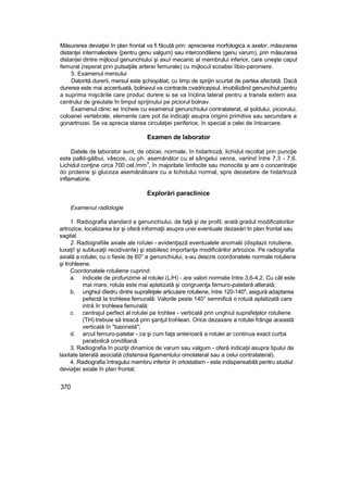 Măsurarea deviaţiei în plan frontal va fi făcută prin: aprecierea morfologica a axelor, măsurarea
distanţei intermaleolare {pentru genu valgum} sau intercondiliene (genu varum), prin măsurarea
distan|ei dintre mijlocul genunchiului şi axuî mecanic al membrului inferior, care uneşte capul
femural (reperat prin pulsaţiile arterei femurale) cu mijlocul scoabei îibio-peroniere.
5. Examenul mersului
Datorită durerii, mersul este şchiopătat, cu timp de sprijin scurtat de partea afectată. Dacă
durerea este mai accentuată, bolnavul va contracte cvadricepsul, imobilizând genunchiul pentru
a suprima mişcările care produc durere si se va înclina lateral pentru a transla extern axa
centrului de greutate în timpul sprijinului pe piciorul bolnav.
Examenul clinic se încheie cu examenul genunchiului contralateral, al şoldului, piciorului,
coloanei vertebrale, elemente care pot da indicaţii asupra originii primitive sau secundare a
gonartrozei. Se va aprecia starea circulaţiei periferice, în special a celei de întoarcere.
Examen de laborator
Datele de laborator sunt, de obicei, normale, în hidartroză, lichidul recoltat prin puncţie
este palld-gălbui, vâscos, cu ph. asemănător cu al sângelui venos, variind între 7,3 - 7,6.
Lichidul conţine circa 700 cel./mm
3
, în majoritate îimfocite sau monocite şi are o concentraţie
do proteine şi glucoza asemănătoare cu a lichidului normal, spre deosebire de hidartroză
inflamatorie.
Explorări paraclinice
Examenul radiologie
1. Radiografia standard a genunchiului, de faţă şi de profil, arată gradul modificatorilor
artrozice, localizarea lor şi oferă informaţii asupra unei eventuale dezaxări tn plan frontal sau
sagital.
2. Radiografiile axiale ale roîulei - evidenţiază eventualele anomalii (displazii rotuliene,
luxaţi! şi subluxaţii recidivante) şi stabilesc importanţa modificărilor artrozice. Pe radiografia
axială a rotulei, cu o fiexie de 60° a genunchiului, s-au descris coordonatele normale rotuliene
şi trohleene.
Coordonatele rotuliene cuprind:
a. indicele de profunzime al rotulei (L/H) - are valori normate între 3,6-4,2. Cu cât este
mai mare, rotula este mai aplatizată şi congruenţa fernuro-patelară alterată;
b. unghiul dîedru dintre suprafeţele articulare rotuliene, între 120-140", asigură adaptarea
pefectă la trohleea femurală. Valorile peste 140° semnifică o rotuiă aplatizată care
intră în trohleea femurală;
c. centrajul perfect al rotulei pe trohlee - verticală prin unghiul suprafeţelor rotuliene
(TH) trebuie să treacă prin şanţul trohlean. Orice dezaxare a rotulei frânge această
verticală în "baionetă";
d. arcul femuro-patelar - ca şi cum faţa anterioară a rotulei ar continua exact curba
parabolică condiliană.
3. Radiografia în poziţii dinamice de varum sau valgum - oferă indicaţii asupra tipului de
laxitate laterală asociată (distensia ligamentului omolateral sau a celui contralateral).
4. Radiografia întregului membru inferior în ortostatism - este indispensabilă pentru studiul
deviaţiei axiale în plan frontal.
370
 