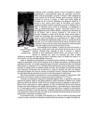 a traficului {rutier, căi ferate, aerian) a dus îa înmulţirea în măsură
îngrijorătoare a traumatismelor grave ale aparatului locomotor.
Prima cursă de automobile a avut loc în Franţa în 1894, atingându-se
viteza maximă de 20 Km/oră, Primele două accidente mortale de
automibil au avut loc în Anglia, în 1896, când viteza legală de
circulaţie era de 12 km/oră. Depăşirea ei şi atingerea vitezei de 17
km/oră a dus, pentru prima oară, la omorârea unor pietoni.
Următorul accident mortal de automobil a avut loc în Statele Unite, în
1899. în România prima cursă de automobile s-a desfăşurat în
1904, pe distanta Bucureşti - Giurgiu - Bucureşti (126 km). Ea a
fost câştigată de prinţul Valentin Bibescu, posesorul unui Mercedes de
40 cai putere, care a parcurs distanţa în 109 minute şi 30
secunde, realizând o viteză de 69 Km/oră. Viteza atinsă astăzi la
cursele de automobile este considerabil mai mare şi proporţional
creşte şi riscul accidentelor ca şi gravitatea lor In zilele cu trafic
intens (la sfârşitul de săptămână) astăzi, are Ioc un accident la 90 de
secunde, şi un om moare la fiecare 50 de minute. Accidentul rutier
a devenit a treia cauză de deces după afecţiunile cardiovasculare
şi tumorile maligne şi prima cauză de deces la tineri,
Traumatologia îşi are obârşia, în ajutorul pe care omul primitiv a
simţit nevoia, pentru prima oară, să-l acorde semenului său în caz de
accident. Această fiinţă, capabilă să stea în picioare în staţiune
verticală şi să-şi folosească mâinile pentru a-şi procura hrana, a
devenit cu adevărat om, când s-a înduioşat sau chiar a plâns
văzându-şi camaradul de viată sau de luptă în suferinţă şi când s-a străduit să-t ajute şi nu
să-l omoare, cum fac animalele sălbatice carnivore,
Iniţial, şi ortopedîa şi traumatologia, ca întreaga practică medicală, se împletea cu riturile
magice şi sacerdotale. Primii oameni sufereau şi ei, pe lângă traumatisme, de diferite boli ale
aparatului locomotor. Un schelet, aparţinând epocii de piatră, prezenta semnele unei distrucţii
tuberculoase a vertebrelor L4-L5. Scheletul Pitecanthropusului erectus descoperit în lava,
prezenta un osteocondrom al metafizei distale femurale. Sunt schelete care prezintă semnele
unor intervenţii chirurgicale care se efectuau cu cuţite de obsîdian sau silex. Se realizau
amputaţii de degete sau chiar de membre şi îrepanaţii craniene. Statuete prezentând cîfoze
sau alte deformaţii ale aparatului locomotor au fost descoperite în toată lumea.
Ellioi Smith şi Ruffer au descoperit la o mumie aparţinând dinastiei 21 (aproximativ 1000
ani înainte de Christos) urmele unui abces pornit de la vertebrele T11-T12 şi L1.
Fracturile sunt descoperiri obişnuite Ia scheletele Egiptului Antic, în special Ia nivelul ulnei
(fractura de apărare). Aţele au fost găsite aplicate la nivelul membrelor (a diferite mumi. Aceste
atete erau făcute din bambus, trestie, lemn sau scoarţă de copac şi căptuşite cu pânză de in.
Edwin Smith a descoperit un papirus egiptean, Ia Teba. El reprezintă cel mai vechi tratat de
chirugie care relevă existenţa unei îngrijite observaţii clinice, a traumatismelor şi a tratamentului
lor. în acest papirus există o cazuistică de 48 de observaţii clinice, începând cu traumatisme
craniene şi continuând cu cele ale claviculei, membrelor superioare şi inferioare.AutoruI descrie
cum preotul sau medicul (de cele mai multe ori fiind aceiaşi persoană) trebuie să examineze
pulsul pentru a descoperi activitatea inimii.
în mormântul lui Ipuy, un sculptor a Sui Ramses H (cu 1200 ani înainte de Christos) există
o pictură murată, care pare să reprezinte metoda Kocher de reducere a iuxaţjei traumatice de
Fig.2
Simbolul ortopedici
imaginat de
Nicholas Andry
 