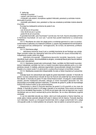 C. .lşche.rnja
- absenţă (O puncte);
- uşoară: puls diminuat (1 punct);
- moderată: puls absent, reumplerea capilară întârziată, parestezii şi activitate motorie
diminuată (2 puncte);
- avansată: puls absent, rece, parestezii cu hîpo sau anestezie şi activitate motorie absentă
(3 puncte).
Punctajul se dublează la ischemia de peste 6 ore.
D. Vârsta
- sub 30 de ani (O puncte);
- între 30-50 de ani (1 punct);
- peste 50 de ani (2 puncte),
O gravitate lezională, care însumează 7 puncte sau mai mult, impune amputaţra primară
a membrului traumatizat. Un scor sub 7 puncte face posibil tratamentul cu conservarea
membrului.
3.9.1.3. Recoltarea de culturi din plagă pentru a evidenţia germenul cu care s-a produs
contaminarea si aplicarea unui tratament antibiotic cu spectru larg {betalactaminâ semisintetrcă
+ aminoglucoză sau cefalosporina * aminoglucozîd). Se va face, de asemenea, profilaxia
anîitetanică.
3.9.1.4. Debridarea plăgii:
- debridarea mecanică: lavaj în jet cu cantităţi importante de ser fiziologic sau soluţie
Rtger (soluţiile iodate sau detergenţii este bine să fie evitate din cauza ciîotoxicităţii lor);
îndepărtarea corpilor străini din plagă;
- debridare chirurgicală - îndepărtarea ţesuturilor neviabile: tegumente, muşchi
(identificări după culoare, necontractibîlitate la atingere, consistenţă flască) ţesut fascîat delabrat
(este prosî vascularizat).
3.9.1.5. Debridarea osoasă este controversată. Clasic, eschilele mici fără inserţii musculare
trebuie îndepărtate; eschilele mai mari cu inserţii musculare trebuie păstrate peniru a nu mări
pierderea osoasă. In realitate, păstrarea segmentelor nevascufarizate măreşte riscul infecţiei.
Doppler-ul cu iasser poate fi un ghsd pentru a judeca fluxul sanguin al eschilelor osoase,
3.9.1.6. Stabilizarea osoasă esîe indispensabilă. Ea este un factor Important şi în prevenirea
infecţiei.
Indicaţia tipului de osteosintezâ este iegată de gradul deschiderii cutanate. In fracturile de
gradul l se face osteosînteza indicată de tipul de fractură (de preferinţă îije eentromeduiare
fără alezafţ. în fracturile de gradu! H! este indicat fîxatorul extern. El asigură o reală stabilitate
osoasă, permite mobilizarea articulară, adaugă un minim traumatism ţesuturilor moi. Are
dezavantajul incomodităţii aparaturii exterioare, în fracturile de gradul N, şcolile de traumatologie
înclină între fixatorul extern şi tija centromedulară,
Osteosinieza cu placă în fracturile deschise de gradul U şi III prezintă un risc mare de
infecţie, în fracturile de gradul H si III plaga cutanată nu se suturează. Orice sutură sub tensiune
duce la noi devitallzări tegumentare. La 24-48 ore pot apare alte zone de tegument sau muşchi
devitalizaţi care au trecut neobservaţi la prima debridare. Se va relua debridarea (urgentă
amânată),
în caz de calamităţi naturale sau război, când sunt mulţi pacienţi cu fracturi deschise, se
poate aplica metoda spaniolă utilizată deTrueta în războiul civil din Spania. Fracturile deschise
sunt debridate mecanic şi chirurgical transformate dintr-o plagă contaminată într-o plagă
chirurgicală curată, Ia nivelul spitalului de campanie. Apoi se aplică un pansament gras şi nu
53
 