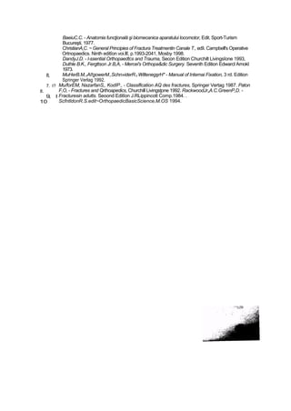 8,
7. l?
8.
9, l
10
BaeiuC.C. - Anatomia funcţională şi biomecanica aparatului locomotor, Edit. Sport-Turism
Bucureşti, 1977.
ChristianA,C. ~ General Principies of Fractura Treatmentin Canale T., edîi. Campbell's Operative
Ortnopaedics. Ninth editîon voi.llî, p.1993-2041, Mosby 1998.
DandyJ.D. - l-ssential Orthopaedtcs and Trauma, Secon Edition Churchilt Livingsîone 1993,
Duthle B.K., Fergttson Jr.B,A, - Mercei's Orthopa&dic Surgery. Seventh Edition Edwarcl Arnokl
1973.
MuHerB.M,1AI!gowerM.,Schn»iderR.t WiltenegşrH* - Manual of Internai Fixation, 3 rd. Edition
Springer Verlag 1992.
Mu/forEM, NazarfanS,, KodîP., - Classiflcation AQ des fractures, Springer Vertag 1987. Paton
F,O, - Fractures and Qrthoapedics, Churchill Livingsţone 1992. RackwoodJr„A.C.GreenP,D. -
Fracturesin adutts. Seoond Editîon J.RLippincott Comp.1984. .
ScfntldonR.S.edit~OrthopaedicBasicScience,M.OS 1994.
 