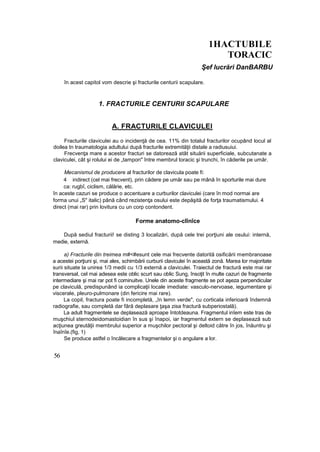 1HACTUBILE
TORACIC
Şef lucrări DanBARBU
în acest capitol vom descrie şi fracturile centurii scapulare.
1. FRACTURILE CENTURII SCAPULARE
A. FRACTURILE CLAVICULEI
Fracturile claviculei au o incidenţă de cea. 11% din totalul fracturilor ocupând locul al
doilea tn traumatologia adultului după fracturile extremităţii distale a radiusuiui.
Frecvenţa mare a acestor fracturi se datorează atât situării superficiale, subcutanate a
claviculei, cât şi rolului ei de „tampon" între membrul toracic şi trunchi, în căderile pe umăr.
Mecanismul de producere al fracturilor de clavicula poate fi:
4 indirect (cel mai frecvent), prin cădere pe umăr sau pe mână în sporturile mai dure
ca: rugbî, ciclism, călărie, etc.
în aceste cazuri se produce o accentuare a curburilor claviculei (care în mod normai are
forma unui „S" italic) până când rezistenţa osului este depăşită de forţa traumatismului. 4
direct (mai rar) prin lovitura cu un corp contondent.
Forme anatomo-clînîce
După sediul fracturii! se disting 3 localizări, după cele trei porţiuni ale osului: internă,
medie, externă.
a) Fracturile din treimea m#<#esunt cele mai frecvente datorită osificării membranoase
a acestei porţiuni şi, mai ales, schimbării curburii claviculei în această zonă. Marea lor majoritate
surii situate la unirea 1/3 medii cu 1/3 externă a claviculei. Traiectul de fractură este mai rar
transversal, cel mai adesea este oblic scurt sau oblic Sung, însoţit în multe cazuri de fragmente
intermediare şi mai rar pot fi cominuitve. Unele din aceste fragmente se pot aşeza perpendicular
pe claviculă, predispunând ia complicaţii locale imediate: vasculo-nervoase, iegumentare şi
viscerale, pleuro-pulmonare (din fericire mai rare).
La copil, fractura poate fi incompletă, „în lemn verde", cu corticala inferioară îndemnă
radiografie, sau completă dar fără deplasare ţaşa zisa fractură subperiostală).
La adult fragmentele se deplasează aproape întotdeauna. Fragmentul inîem este tras de
muşchiul sternodeidomastoidian în sus şi înapoi, iar fragmentul extern se deplasează sub
acţiunea greutăţii membrului superior a muşchilor pectoral şi deltoid către în jos, înăuntru şi
înaînîe.(fig, 1)
Se produce astfel o încălecare a fragmentelor şi o angulare a lor.
56
 
