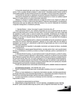 In fracturile obstetricale ale noului născut, imobilizarea umărului se face în aparat gipsat
pentru 7 zi!e cu poziţia ridicată a braţului în „salut roman". Gravitatea acestor fracturi consta în
eventualele paralizii de plex brahial produse prin elongaţie în timpul manevrelor obstetricaie,
în fracturile de claviculă cu deplasare se practica reducere ortopedică şi imobilizare.
Reducerea ortopedică se realizează cu bolnavul aşezat pe un scaun (cu spătarul aşezat
lateral nu în spate pentru a nu jena manevrele medicului),
Medicul, tn picioare în spatele bolnavului va trage de umeri în sus, înapoi şi în afară, iar
contraextensia o va face cu genunchiul său plasat în regiunea interscapulară a accidentatului.
Reducerea este uşor de obţinut dar dificil de menţinut, nici unul din mijloacele de imobilizare
imaginate neasigurând o imobilizare perfectă).
1 . Bandaj Watson - Jones, încrucişat în spate în formă de cifra „8".
După reducerea fracturii, prin metoda prezentată mai sus se aplică perniţe de vată în
axile şi pe faţa anterioară a umerilor Se trece vată în formă de 8 peste umeri apoi o faşă Iată
de repetate ori peste umeri cu spica la spate între omoplaţi. Imobilizarea se menţine 4-6
săptămâni, timp în care bolnavul va merge pe cât posibil cu coatele în abducţie (cu „mâinile tn
şolduri") şi va dormi în decubit dorsal, fără pernă sub cap, ci cu o perniţă între omoplaţi şi
coatele în abductje.
Bolnavul va fi supravegheat pentru a observa eventualele semne de compresiune vasculo-
nervoasă (se impune refacerea aparatului, căptuşit cu mai multă vată) sau de slăbire a
bandajului; caz în care va fi „retensionaf cu alte ture de faşă simplă sau chiar cu ture de faşă
elastică supra adăugate.
Datorită faptului că mişcările în articulaţiile membrelor sunt destul de libere, rezultatele
sunt constant bune.
2. Imobilizarea în aparat gipsat Desault-Gerdy, mai ales pentru tineri, care suportă destul
de bine o imobilizare a umărului şi cotului cu braţul în adducţie, pentru o perioadă de 3-4
săptămâni.
3. Metoda Richet-Couteau, în care bolnavul este în decubît dorsal cu umărul în afara
pernei, cu membrul superior atârnând în afara patului, sprijinit pe un taburet mai scund decât
patul. Membrul superior face oficiul de „extensie continua asupra umărului şi menţine fractura
de claviculă redusă. Mai mult, unii autori adaugă şi un mic aparat gipsat antebrahiopalmar
pentru a face această extensie mai eficientă. Poziţia este greu de suportat si este aplicată de
necesitate "la politraumatizati cu leziuni toracice şi abdominale care sunt operaţi sau necesită
0supraveghere permanentă a toracelui şi abdomenului".
Practic este aplicată atunci când există contraindicaţii pentru celelalte metode de tratament
b)Tratamentul chirugicai - are indicaţii rare, ca în:
• fracturi complicate (în aproape toate complicaţiile imediate şi mai rar în complicaţiile
tardive)
• fracturi cu mare deplasare şi cu fragmente intermediare ascuţite, orientate perpendicular
pe direcţia claviculei şi care ameninţă tegumentele (cu o deschidere secundară a focarului cfe
fractură) sau ameninţă elementele vascuîo-nervoase subclaviculare.
• scurtare importantă a umărului (a distanţei acromio-stemale), cu încălecare mare a
fragmentelor în focar. : . . .
Ca metode de osteosinteză se pot folosi:
1. Osteosinteză cu broşa Kirschner de 1 ,5-2 mm diametru, completată la nevoie «SjU'oŞj
de sârmă - pentru tacturile oblice lungi sau pentru ceîe cu fragment intermediar mai vibiur '
 