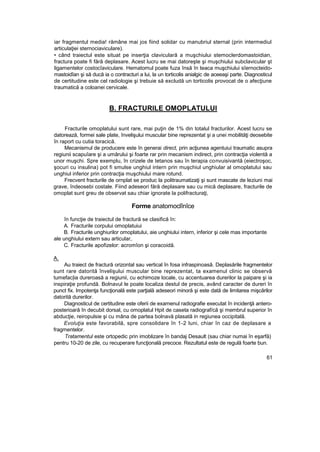 iar fragmentul media! rămâne mai jos fiind solidar cu manubriul sternal (prin intermediul
articulaţiei sternociaviculare).
• când traiectul este situat pe inserţia claviculară a muşchiului stemoclerdomastoidian,
fractura poate fi fără deplasare. Acest lucru se mai datoreşte şi muşchiului subclavicular şt
ligamentelor costocîaviculare. Hematomul poate fuza însă în teaca muşchiului sîernocteido-
mastoidîan şi să ducă ia o contracturi a lui, la un torticolis anialgic de aceeaşi parte. Diagnosticul
de certitudine este cel radiologie şi trebuie să excludă un torticolis provocat de o afecţiune
traumatică a coloanei cervicale.
B. FRACTURILE OMOPLATULUI
Fracturile omoplatului sunt rare, mai puţin de 1% din totalul fracturilor. Acest lucru se
datorează, formei sale plate, învelişului muscular bine reprezentat şi a unei mobilităţi deosebite
în raport cu cutia toracică.
Mecanismul de producere este în generai direct, prin acţiunea agentuiui traumatic asupra
regiunii scapuîare şi a umărului şi foarte rar prin mecanism indirect, prin contracţia violentă a
unor muşchi. Spre exemplu, în crizele de tetanos sau în terapia convuisivantă (eiectroşoc,
şocuri cu insulina) pot fi smulse unghiul intern prin muşchiul unghiular al omoplatului sau
unghiul inferior prin contracţia muşchiului mare rotund.
Frecvent fracturile de ornplat se produc la politraumatizaţi şi sunt mascate de leziuni mai
grave, îndeosebi costale. Fiind adeseori fără deplasare sau cu mică deplasare, fracturile de
omoplat sunt greu de observat sau chiar ignorate la polifracturaţi,
Forme anatomoclînîce
în funcţie de traiectul de fractură se clasifică în:
A. Fracturile corpului omoplatuiui
B. Fracturile unghiurilor omoplatului, aie unghiului intern, inferior şi cele mas importante
ale unghiului extern sau articular,
C. Fracturile apofizelor: acromîon şi coracoidă.
A.
Au traiect de fractură orizontal sau vertical în fosa infraspinoasâ. Deplasările fragmentelor
sunt rare datorită învelişului muscular bine reprezentat, ta examenul clinic se observă
tumefac|ia dureroasă a regiunii, cu echimoze locale, cu accentuarea durerilor la paipare şi ia
inspiraţie profundă. Bolnavul le poate localiza destul de precis, având caracter de dureri în
punct fix. Impotenţa funcţională este parţială adeseori minoră şi este dată de limitarea mişcărilor
datorită durerilor.
Diagnosticul de certitudine este oferii de examenul radiografie executat în incidenţă antero-
posterioară în decubit dorsal, cu omoplatul Hpit de caseta radiograf/că şi membrul superior în
abducţie, reiropulsie şi cu mâna de partea bolnavă plasată in regiunea occipitală.
Evoluţia este favorabilă, spre consolidare în 1-2 luni, chiar în caz de deplasare a
fragmentelor.
Tratamentul este ortopedic prin imoblizare în bandaj Desault (sau chiar numai în eşarfă)
pentru 10-20 de zile, cu recuperare funcţională precoce. Rezultatul este de regulă foarte bun.
61
 