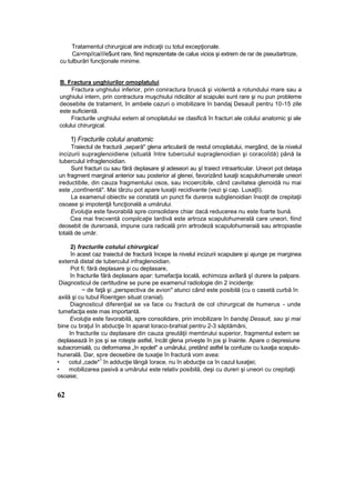 Tratamentul chirurgical are indicaţii cu totul excepţionale.
Ca>mp//ca////e$unt rare, fiind reprezentate de calus vicios şi extrem de rar de pseudartroze,
cu tulburări funcţionale minime.
B. Fractura unghiurilor omoplatului
Fractura unghiului inferior, prin coniractura bruscă şi violentă a rotundului mare sau a
unghiului intern, prin contractura muşchiului ridicător al scapulei sunt rare şi nu pun probleme
deosebite de tratament, în ambele cazuri o imobilizare în bandaj Desaulî pentru 10-15 zile
este suficientă.
Fracturile unghiului extern al omoplatului se clasifică în fracturi ale colului anatomic şi ale
colului chirurgical.
1) Fracturile colului anatomic
Traiectul de fractură „separă" glena articulară de restul omoplatului, mergând, de la nivelul
incizurii supraglenoidiene (situată între tuberculul supraglenoidian şi coracoîdă) până la
tuberculul infraglenoidian.
Sunt fracturi cu sau fără deplasare şl adeseori au şî traiect intraarticular. Uneori pot detaşa
un fragment marginal anterior sau posterior al glenei, favorizând luxaţii scapulohumerale uneori
ireductibile, din cauza fragmentului osos, sau incoercibile, când cavitatea glenoidă nu mai
este „contînentă". Mai târziu pot apare luxaţii recidivante (vezi şi cap. Luxaţîi).
La examenul obiectiv se constată un punct fix dureros subglenoidian însoţit de crepitaţii
osoase şi impotenţă funcţională a umărului.
Evoluţia este favorabilă spre consolidare chiar dacă reducerea nu este foarte bună.
Cea mai frecventă complicaţie tardivă este artroza scapulohumerală care uneori, fiind
deosebit de dureroasă, impune cura radicală prin artrodeză scapulohumeraiă sau artropiastie
totală de umăr.
2) fracturile cotului chirurgical
în acest caz traiectul de fractură începe la nivelul incizurii scapulare şi ajunge pe marginea
externă distal de tuberculul infraglenoidian.
Pot fi; fără deplasare şi cu deplasare,
în fracturile fără deplasare apar: tumefacţia locală, echimoza axîlarâ şî durere la palpare.
Diagnosticul de certitudine se pune pe examenul radiologie din 2 incidenţe:
~ de faţă şi „perspectiva de avion" atunci când este posibilă (cu o casetă curbă în
axilă şi cu tubul Roentgen situat cranial).
Diagnosticul diferenţial se va face cu fractură de col chirurgical de humerus - unde
tumefacţia este mas importantă.
Evoluţia este favorabilă, spre consolidare, prin imobilizare în bandaj Desauit, sau şi mai
bine cu braţul în abducţie în aparat loraco-brahial pentru 2-3 săptămâni,
In fracturile cu deplasare din cauza greutăţii membrului superior, fragmentul extern se
deplasează în jos şi se roteşte astfel, încât glena priveşte în jos şi înainte. Apare o depresiune
subacromială, cu deformarea „în epolet" a umărului, pretând astfel la confuzie cu luxaţia scapulo-
huneralâ. Dar, spre deosebire de tuxaţie în fractură vom avea:
• cotul „cade*
1
în adducţie lângă îorace, nu în abducţie ca în cazul luxaţiei;
• mobilizarea pasivă a umărului este relativ posibilă, deşi cu dureri şi uneori cu crepitaţii
osoase;
62
 