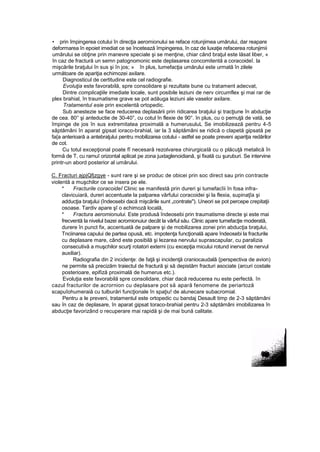 • prin împingerea cotului în direcţia aeromionului se reface rotunjimea umărului, dar reapare
deformarea în epoiet imediat ce se încetează împingerea, în caz de luxaţie refacerea rotunjimii
umărului se obţine prin manevre speciale şi se menţine, chiar când braţul este lăsat liber, «
în caz de fractură un semn patognomonic este deplasarea concomitentă a coracoideî. la
mişcările braţului în sus şi în jos; » în plus, tumefacţia umărului este urmată în zilele
următoare de apariţia echimozei axilare.
Diagnosticul de certitudine este cel radiografie.
Evoluţia este favorabilă, spre consolidare şi rezultate bune cu tratament adecvat,
Dintre complicaţiile imediate locale, sunt posibile leziuni de nerv circumflex şi mai rar de
plex brahial, în traumatisme grave se pot adăuga leziuni ale vaselor axilare.
Tratamentul esie prin excelentă ortopedic.
Sub anestezie se face reducerea deplasării prin ridicarea braţului şi tracţiune în abducţie
de cea. 80° şi anteductie de 30-40°, cu cotul în flexie de 90°. în plus, cu o pemuţă de vată, se
împinge de jos în sus extremitatea proximală a humerusuluL Se imobilizează pentru 4-5
săptămâni în aparat gipsat ioraco-brahial, iar la 3 săptămâni se ridică o clapetă gipsată pe
fa{a anterioară a antebraţului pentru mobilizarea cotului - astfel se poate preveni apariţia redărilor
de cot.
Cu totul excepţional poate fî necesară rezolvarea chirurgicală cu o plăcuţă metalică în
formă de T, cu rarnuî orizontal aplicat pe zona juxtaglenoidiană, şi fixată cu şuruburi. Se intervine
printr-un abord posterior al umărului.
C. Fracturi ajpjQfjzgye - sunt rare şi se produc de obicei prin soc direct sau prin contracte
violentă a muşchilor ce se insera pe ele.
* Fracturile coracoideî Clinic se manifestă prin dureri şi tumefacîii în fosa infra-
clavicuiară, dureri accentuate la palparea vârfului coracoidei şi la flexia, supinaţîa şi
adducţia braţului (îndeosebi dacă mişcările sunt „contrate"). Uneori se pot percepe crepitaţii
osoase. Tardiv apare şî o echimoză locală,
* Fractura aeromionului. Este produsă îndeosebi prin traumatisme directe şi este mai
frecventă la nivelul bazei acromionuiur decât la vârful său. Clinic apare tumefacţie moderată,
durere în punct fix, accentuată de palpare şi de mobilizarea zonei prin abducţia braţului,
Tnciinarea capului de partea opusă, etc. impotenţa funcţională apare îndeosebi la fracturile
cu deplasare mare, când este posibilă şi lezarea nervului suprascapular, cu paralizia
consecutivă a muşchilor scurţi rotatori externi (cu excepţia micului rotund inervat de nervul
auxiliar). .
Radiografia din 2 incidenţe: de faţă şi incidenţă craniocaudală {perspectiva de avion)
ne permite să precizăm traiectul de fractură şi să depistăm fracturi asociate (arcuri costale
posterioare, epifiză proximală de humerus etc.).
Evoluţia este favorabilă spre consolidare, chiar dacă reducerea nu este perfectă. în
cazul fracturilor de acrornion cu deplasare pot să apară fenomene de periartoză
scapuîohumeraiă cu tulburări funcţionale în spaţiu! de alunecare subacromial.
Pentru a le preveni, tratamentul este ortopedic cu bandaj Desault timp de 2-3 săptămâni
sau în caz de deplasare, în aparat gipsat toraco-brahial pentru 2-3 săptămâni imobilizarea în
abducţie favorizând o recuperare mai rapidă şi de mai bună calitate.
 
