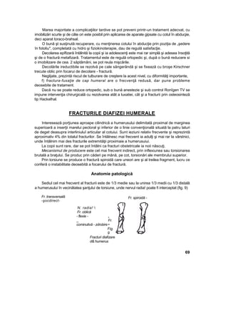 Marea majoritate a complicaţiilor tardive se pot preveni printr-un tratament adecvat, cu
imobilizări scurte şi de câte ori este posibil prin aplicarea de aparate gipsate cu cotul în abducjie,
deci aparat toraco-brahsal.
O bună şt susţinută recuperare, cu menţinerea cotului în abducţie prin poziţia de „şedere
în fotoliu", completată cu hidro şi fiziokinoterapie, dau de regulă satisfacţie.
Decolarea epîfizară întâlnită la copii şi ia adolescenţi este mai rar simplă şi adesea însoţită
şi de o fractură metafizarâ. Tratamentul este de regulă ortopedic şi, după o bună reducere si
o imobilizare de cea. 2 săptămâni, se pot reula mişcările.
Decolările ireductibile se rezolvă pe cale sângerândă şi se fixează cu broşe Kirschner
trecute oblic prin focarui de decolare - fractură.
Neglijate, prezintă riscul de tulburare de creştere la acest nivel, cu diformităţi importante,
f) fractura-fuxaţie de cap humeral are o frecvenţă redusă, dar pune probleme
deosebite de tratament.
Dacă nu se poate reduce ortopedic, sub o bună anestezie şi sub control Ronîgen TV se
impune intervenţia chirurgicală cu rezolvarea atât a luxatiei, cât şi a fracturii prin osteosintezâ
tip Hackelhal.
FRACTURILE DIAFIZEI HUMERALE
Interesează porţiunea aproape cilindrică a humerusului delimitată proximal de marginea
superioară a inserţii marelui pectoral şi inferior de o linie convenţională situată la patru laturi
de deget deasupra interliniuluî articular al cotuiui. Sunt ieziuni relativ frecvente şi reprezintă
aproximativ 4% din totalul fracturilor. Se întâlnesc mai frecvent ia adulţi şi mai rar la vârstnici,
unde întâlnim mai des fracturile extremităţii proximaie a humerusuiui.
La copii sunt rare, dar se pot întâlni ca fracturi obstetricale ia noii născuţi,
Mecanismul de producere este cel mai frecvent indirect, prin inflexiunea sau torsionarea
brutală a braţului. Se produc prin căderi pe mână, pe cot, torsionări ale membrului superior.
Prin torsiune se produce o fractură spiroidă care uneori are şi al treilea fragment, lucru ce
conferă o instabilitate deosebită a focarului de fractură.
Anatomie patologică
Sediul cel mai frecvent al fracturii este de 1/3 medie sau la unirea 1/3 medii cu 1/3 distală
a humerusului în vecinătatea şanţului de torsiune, unde nervul radia! poate fi interceptat (fig. 9)
Fr. transversală
-şocdirect-
N. radia! 
Fr. oblică
- flexie - „
_ Fr.
cominutivă - zdrobire •
Fig.
9
Fracturi diafizare
d& humerus
69
Fr. spiroidă -
torsiune -
 