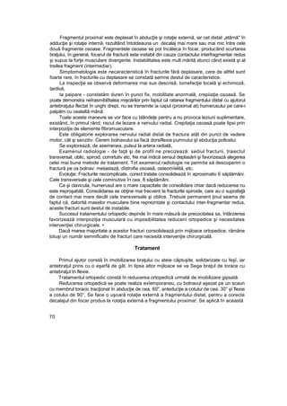 Fragmentul proxima! este deplasat în abducţîe şi rotaţie externă, iar cet distal „atârnă" în
adducţie şi rotaţie internă, rezultând întotdeauna un .decalaj mai mare sau mai mic între cele
două fragmente osoase. Fragmentele osoase se pot încăleca în focar, producând scurtarea
braţului, în general, focarul de fractură este instabil din cauza contactului interfragrnentar redus
şi supus la forţe musculare divergente. Instabilitatea este mult mărită atunci când există şi al
treilea fragment (intermediar),
Simptomatologia este necaracteristică în fracturile fără deplasare, care de altfel sunt
foarte rare, în fracturile cu deplasare se constată semne destul de caracteristice.
La inspecţie se observă deformarea rnai sus descrisă, tumefacţie locală şi echimoză,
tardivă,
ta paipare - constatăm dureri în punct fix, mobilitate anormală, crepiiaţie osoasă. Se
poate demonstra neîrasmibilîtatea mişcărilor prin faptul că ratarea fragmentului distal cu ajutorul
antebraţului flectat în unghi drept, nu se transmite ia capul (proximal at) humerusului pe care-i
palpăm cu cealaltă mână.
Toate aceste manevre se vor face cu blândeţe pentru a nu provoca leziuni suplimentare,
existând, în primul rând, riscul de lezare a nervului radial. Crepitaţia osoasă poate lipsi prin
interpoziţie de elemente fîbromusculare.
Este obligatorie explorarea nervului radial distal de fractura atât din punct de vedere
motor, cât şi senzitiv. Cerem bolnavului sa facă dorsiflexia pumnului şt abducţia poltcelui.
Se explorează, de asemenea, pulsul la artera radială,
Examenul radiologie - de faţă şi de profil ne precizează: sediul fracturii, traiectul
transversal, oblic, spiroid, comirtutiv etc. Ne mai indică sensul deplasării şi favorizează alegerea
celei mai bune metode de tratament. Tot examenul radiologie ne permite să descoperim o
fractură pe os bolnav: metastază, dîstrofie osoasă, osteomîelită, etc.
Evoluţie: Fracturile necomplicate, corect tratate consolidează în aproximativ 6 săptămâni.
Cele transversale şi cele cominutive în cea, 8 săptămâni.
Ca şi clavicula, humerusul are o mare capacitate de consolidare chiar dacă reducerea nu
este ireproşabilă. Consolidarea se obţine mai frecvent Ia fracturile spiroide, care au o suprafaţă
de contact mai mare decât cele transversale şi oblice. Trebuie permanent ţinut seama de
faptul că, datorită maselor musculare bine reprezntate şi contactului inter-fragmentar redus,
aceste fracturi sunt destul de instabile.
Succesul tratamentului ortopedic depinde în mare măsură de precocitatea sa, întârzierea
favorizează interpoziţia musculară cu imposibilitatea reducerii ortopedice şi necesitatea
intervenţiei chirurgicale. •
Dacă marea majoritate a acestor fracturi consolidează prin mijloace ortopedice, rămâne
totuşi un număr semnificativ de fracturi care necesită intervenţie chirurgicală.
Tratament
Primul ajutor constă în imobilizarea braţului cu ateie căptuşite, solidarizate cu feşî, iar
antebraţul prins cu o eşarfă de gât. In lipsa attor mijloace se va Sega braţul de torace cu
antebraţul tn flexie.
Tratamentul ortopedic constă în reducerea ortopedică urmată de imobilizare gipsată.
Reducerea ortopedică se poate realiza exîemporaneu, cu bolnavul aşezat pe un scaun
cu membrul toracic tracţionat în abducţie de cea, 60", anteducţie a cotului de cea. 30° şî flexie
a cotului de 90°, Se face o uşoară rotaţie externă a fragmentului distal, pentru a corecta
decalajul din focar produs la rotaţia externă a fragmentului proxima!. Se aplică în această
70
 