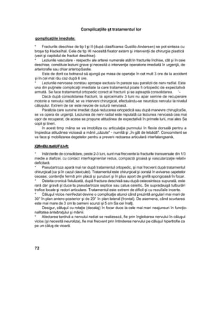 Complicaţiile şt tratamentul lor
gomplicaţiiie imediate:
* Fracturile deschise de tip l şi II (după clasificarea Gustilo-Andersen) se pot sinteza cu
broşe tip Hackeîhal. Cele de tip HI necesită fixator extern şi intervenţii de chirurgie plastică
(vezi şi capitolul de fracturi deschise).
* Leziunile vasculare - respectiv ale arterei numerale atât In fracturile închise, cât şi în ceie
deschise, constituie leziuni grave şi necesită o intervenţie operatorie imediată în urgenţă, de
arteriorafie sau chiar arteriopSastie.
Este de dorit ca bolnavul să ajungă pe masa de operaţie în cet mult 3 ore de la accident
şi în cel mat rău caz după 6 ore.
* Leziunile nervoase constau aproape exclusiv în pareze sau paralizii de nerv radîal. Este
una din puţinele complicaţii imediate la care tratamentul poate fi ortopedic de expectativă
armată. Se face tratamentul ortopedic corect al fracturii şi se aşteaptă consolidarea. '-
Dacă după consolidarea fracturii, la aproximativ 3 tuni nu apar semne de recuperare
motorie a nervului radîal, se va interveni chirurgical, efectuându-se neuroliza nervului Ia nivelul
căluşului. Extrem de rar este nevoie de sutură nervoasă.
Paralizia care survine imediat după reducerea ortopedică sau după manevre chirugîcaSe,
se va opera de urgenţă. Leziunea de nerv radial este reputată ca leziunea nervoasă cea mai
uşor de recuperat, de aceea se propune atitudinea de expectativă în primele luni, mai ales Sa
copii şi tineri.
în acest timp mâna se va imobiliza cu articulaţia pumnului în flexie dorsală pentru a
împiedica atitudinea vicioasă a mânii „căzute" - numită şi „în gât de lebădă". Concomitent se
va face şi mobilizarea degetelor pentru a preveni redoarea articulară interfalangsană,
jQflmBlJ.ttatiUiFd.lvft:
* întârzierile de consolidare, peste 2-3 luni, sunt mai frecvente la fracturile transversale din 1/3
medie a diafizei, cu contact interfragmenîar redus, compactă groasă şi vascularizaţie relativ
deficitară.
* Pseudartroza apară mai rar după tratamentul ortopedic, şi mai frecvent după tratamentul
chirurgical (ca şi în cazul claviculei). Tratamentul este chirurgical şi constă în avivarea capetelor
osoase, contenţîe fermă prin placă şi şuruburi şi în plus aport de grefă spongioasă în focar.
* Osteita cronică fistulizată, după fractura deschisă sau după osteosinteza supurată, este
rară dar gravă şi duce la pseudartroze septice sau calus osieitic. Se supradaugă tulburări
trofice locale şi redori articulare. Tratamentul este extrem de dificil şi cu rezuiîaîe incerte.
* Căluşul vicios neinfectat devine o complicaţie atunci când prezintă angulari mai mari de
30° în plan antero-posterior şi de 20° în plan lateral (frontal). De asemena, când scurtarea
este mai mare de 3 cm la oameni scunzi şi 5 cm Sa cei înalţi.
Desigur, căluşul cu rotaţie (decalaj) în focar duce la cele mai mari neajunsuri în funcţio-
nalitatea antebraţului şi mâinii.
* Afectarea tardivă a nervului radiat se realizează, fie prin înglobarea nervului în căluşul
vicios (şi necesită neuroliza), fie mai frecvent prin întinderea nervului pe căluşul hipertrofie ca
pe un căluş de vioară.
72
 