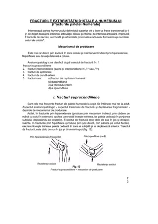 FRACTURILE EXTREMiTĂŢM D1STALE A HUMERUSLUI
(fracturile paletei Numerale)
Interesează partea humerusului delimitată superior de o linie ce frece transversal la 4
jri de deget deasupra interiiniei articulaţiei cotului şi inferior, de interiinia articulară, împreună
f fracturile de olecran, coronoidă şi extremitate proximală a radiusului formează aşa numitele
seturi ale cotului".
Mecanismul de producere
Este mai rar direct, prin lovitură în zona cotului şi mai frecvent indirect prin hiperextensie,
fihiperflexie sau deviaţia laterală a cotului.
Anatomopatolog ic se clasifică după traiectul de fractură în: f.
fracturi supracondiiiene
2. fracturi intercondiliene (supra şi intercondiliene în „T" sau „Y")
3. fracturi de epitrohlee
4. fracturi de condil extern
5. fracturi rare: a) fracturi de capituium humeral
b) diacondiliană
c) a condilului intern
d) a epicondiluiui
/, fracturi supracondiiiene
Sunt cele mai frecvente fracturi ale paletei humerale la copit. Se întâlnesc mai rar la adult.
Aspectul anatomopatologic - aspectul traiectului de fractură şi deplasarea fragmentelor -
depinde de mecanismul de producere.
Astfel, în fracturile prin hiperextensie (produse prin mecanism indirect, prin cădere pe
mână cu cotul în extensie), apofea coronoidă loveşte trohieea, iar paleta cedează în porţiunea
subtială, deplasându-se posterior. Traiectul de fractură este oblic de sus în jos şi dinapoi-
înainte, în fracturile prin hiperflexie (produse prin şoc direct, prin cădere pe cotul flectai),
olecranul loveşte trohieea, paieta cedează în zona ei subţiată şi se deplasează anterior. Traiectul
de fractură, este oblic de sus în jos şi dinainte-înapoi (fig. 12).
Prin hiperextensie (frecvente)
Rezistenţa soiului
Fig. 12
Fracturi supracondiiiene ~ mecanism de producere
7
3
Prin hipeefl&xie (rar&)
Rezistenţa solului
 