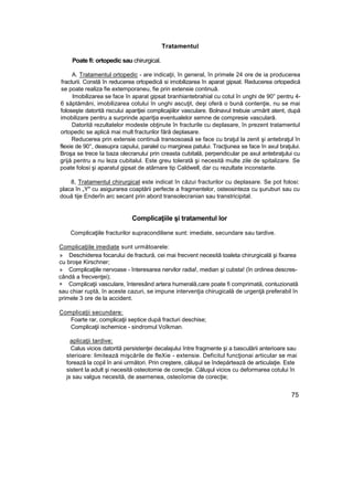 Tratamentul
Poate fi: ortopedic sau chirurgical.
A. Tratamentul ortopedic - are indicaţii, în general, în primele 24 ore de ia producerea
fracturii. Constă în reducerea ortopedică si imobilizarea în aparat gipsat. Reducerea ortopedică
se poate realiza fie extemporaneu, fie prin extensie continuă.
Imobilizarea se face în aparat gipsat branhiantebrahial cu cotul în unghi de 90° pentru 4-
6 săptămâni, imobilizarea cotului în unghi ascuţit, deşi oferă o bună contenţie, nu se mai
foloseşte datorită riscului apariţiei complicajiilor vasculare. Bolnavul trebuie urmărit atent, după
imobilizare pentru a surprinde apariţia eventualelor semne de compresie vasculară.
Datorită rezultatelor modeste obţinute în fracturile cu deplasare, în prezent tratamentul
ortopedic se aplică mai mult fracturilor fără deplasare.
Reducerea prin extensie continuă transosoasă se face cu braţul la zenit şi antebraţul în
flexie de 90°, deasupra capului, paralel cu marginea patului. Tracţiunea se face în axul braţului.
Broşa se trece Ia baza olecranului prin creasta cubitală, perpendicular pe axul antebraţului cu
grijă pentru a nu leza cubitalul. Este greu tolerată şi necesită multe zile de spitalizare. Se
poate folosi şi aparatul gipsat de atârnare tip Caldwell, dar cu rezultate inconstante.
8, Tratamentul chirurgical este indicat în căzui fracturilor cu deplasare. Se pot folosi:
placa în „Y" cu asigurarea coaptării perfecte a fragmentelor, osteosinteza cu şuruburi sau cu
două tije Enderîn arc secant prin abord transolecranian sau transtricipital.
Complicaţiile şi tratamentul lor
Complicaţiile fracturilor supracondiliene sunt: imediate, secundare sau tardive.
Complicaţiile imediate sunt următoarele:
» Deschiderea focarului de fractură, cei mai frecvent necesită toaleta chirurgicală şi fixarea
cu broşe Kirschner;
» Complicaţiile nervoase - înteresarea nervilor radia!, median şi cubsta! (în ordinea descres-
cândă a frecvenţei);
+ Complicaţii vasculare, înteresând artera humerală,care poate fi comprimată, contuzionată
sau chiar ruptă, în aceste cazuri, se impune intervenţia chirugicală de urgenţă preferabil în
primele 3 ore de la accident.
Complicaţii secundare:
Foarte rar, complicaţii septice după fracturi deschise;
Complicaţii ischemice - sindromul Voîkman.
aplicaţii tardive:
Calus vicios datorită persistenţei decalajului între fragmente şi a basculării anterioare sau
sterioare: limitează mişcările de fleXie - extensie. Deficitul funcţionai articular se mai
forează la copil în anii următori. Prin creştere, căluşul se îndepărtează de articulaţie. Este
sistent la adult şi necesită osteotomie de corecţie. Căluşul vicios cu deformarea cotului în
js sau valgus necesită, de asemenea, osteoîomie de corecţie;
75
 