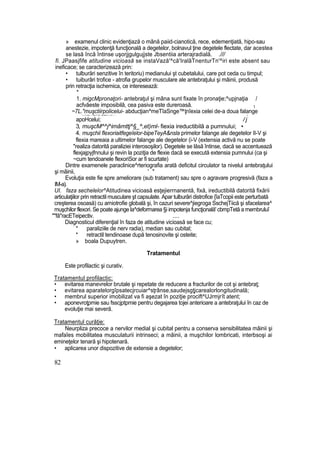 » examenul clinic evidenţiază o mână paiid-cianotică, rece, edemenţiată, hipo-sau
anestezie, impotenţă funcţională a degetelor, bolnavul ţine degetele flectate, dar acestea
se lasă încă întinse uşorjjgulgujjste Jbsentiia arterajradială. .///
fi. JPaasjfife atitudine vicioasă se instaVază'^că'IralâTnenturTn'^iri este absent sau
ineficace; se caracterizează prin:
• tulburări senzitive în teritoriu) medianului şt cubetalului, care pot ceda cu timpul;
• tuiburâri trofice - atrofia grupelor musculare ale antebraţului şi mâinii, produsă
prin retracţia ischemica, ce interesează:
*
1. migcMpronaţori- antebraţul şi mâna sunt fixate în pronaţie;^upjnaţia /
acfvăeste imposibilă, cea pasiva este dureroasă. ţ
~7L."muşctiirpolicelui- abducţian^meTîaSnge™ţnîexia celei de-a doua falange^._^*«V------ "Tţ™1
ţ'''' &*Vt***—-l~— . f
apoHcelui; / j
3, muşcM^^j^imâmttj^§_^,et)ml- fiexia ireductibilă a pumnului; •
4. muşchii flexoriaitfegeîelor-bipeTeyA&nsla primelor falange ale degetelor II-V şi
flexia mareaia a ultimelor falange ale degetelor (i-V (extensia activă nu se poate
"realiza datorită paraliziei interosoşilor). Degetele se lăsă întinse, dacă se accentuează
flexjajpyjfnnului şi revin la poziţia de flexie dacă se execută extensia pumnului (ca şi
~cum tendoanele flexoriSor ar fi scurtate)
Dintre examenele paraclinice^rteriografia arată deficitul circulator ta nivelul antebraţului
şi mâinii, ' "
Evoluţia este fie spre ameliorare (sub tratament) sau spre o agravare progresivă (faza a
IM-a).
UI. faza sechelelor^Atitudinea vicioasă esţejierrnanentă, fixă, ireductibilă datorită fixării
articulaţiilor prin retractil musculare şt capsulate. Apar tulburări distrofice {îaTcopii este perturbată
creşterea osoasă) cu arniotrofie globală şi, în cazuri severe^jiegroga SschejTiică şi sfacelarea^
muşchilor flexori. Se poate ajunge la^deformarea §i impotenja funcţională' cbmpTetă a rnembruluî
""fâ"racETeipectiv. ....
Diagnosticul diferenţial în faza de atitudine vicioasă se face cu;
* paraliziile de nerv radia), median sau cubital;
* retractil tendinoase după tenosinovite şi osteite;
» boala Dupuytren.
Tratamentul
Este profilactic şi curativ.
Tratamentul profilactic:
• evitarea manevrelor brutale şi repetate de reducere a fracturilor de cot şi antebraţ;
• evitarea aparatelorgîpsatecjrcuiar^sţrânse,saudejsgţjcarealorlongitudinală;
• membrul superior imobilizat va fi aşezat în poziţie procift^UJrmjrît atent;
• aponevroţpmie sau fsscjptpmie pentru degajarea tojei anterioare a antebraţului în caz de
evoluţie mai severă.
Tratamentul curăţie:
Neurpliza precoce a nervilor medial şi cubital pentru a conserva sensibilitatea mâinii şi
mafaîes mobilitatea musculaturii intrinseci; a mâinii, a muşchilor lombricati, interbsoşi ai
emineţelor tenară şi hipotenară.
• aplicarea unor dispozitive de extensie a degetelor;
82
 