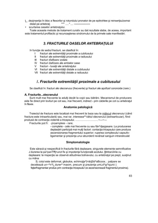 ţ_ .dezjnserţia în bloc a flexorilor şi rotundului pronator de pe epitrohlee şi reinserţiaJoxmai
distaî pe antebraţ; """ .....".... ------------------
• scurtarea oaselor antebraţului.
Toate aceaste metode de tratament curativ au dat rezultate slabe, de aceea, important
este tratamentul profilactic şi recunoaşterea sindromului de la primele sale manifestări.
3. FRACTURILE OASELOR ANTEBRAŢULUI
în funcţie de sediul fracturii, se clasifică în:
I fracturi ale extremităţii proximale a cubitusului
II fracturi ale extremităţii proximale a radiusului
III fracturi dîaflzare izolate
IV fracturi diafizare ale ambelor oase
V fracturi - luxaţii ale antebraţului
VI fracturi ale extremităţii distale a cubitusului
VII fracturi ale extremităţii distale a radiusului
/. Fracturile extremităţii proximale a cubitusului
Se clasifică în: fracturi ale olecranuiui (frecvente) şi fracturi ale apofizeî coronoide (rare.)
A. Fracturile...olecranulul
Sunt mult mai frecvente la adulţi decât Ia copii sau bătrâni. Mecanismul de producere
este fie direct prin lovituri pe cot sau, mai frecvent, indirect - prin căderile pe cot cu antebraţul
în flexie.
Anatomie patologică
Traiectul de fractura este localizat mai frecvent la baza sau la mijlocul olecranuiui (când
fractura este intraarticulară) sau, mai rar, interesea^*vâitul olecranuiui (extraarticuiar), fiind
produsă de contracţia violentă a tricepsului. ...............................~—~—
Fracturile pot fi: -jnoarnpleie - rare;
- complete - cele mai frecvente cu sau făn^djepjasare. La producerea
deplasării participă mai mulţi factori: contacţia tricepsului care produce
ascensionarea fragmentului superior; ruperea complexului capsufo-
ligamentar şi prezenţa unui abundent revărsat sanguin intraraticulat
Simptomatologie
Este săracă şi nespecifică în fracturile fără deplasare, singurele elemente semnificative
J durerea la pa1panTffţ>unct fix şi impotenţa funcţională acotului. [ţlnlracUiriie cu
deplasare: la inspecţie se observă atitudinea bolnavului, cu antebraţul pe piept, susţinut
cu mâna
S; cotul este deformat, globulos, echimojţa^|>ărj|0d^aBcoce; ; palpare se
decelează un~^n^ţ_durer^ maxim, precum şi prezenţa umLd^pj^sjunii |
fejterfragmentar produs prin contracţia tricepsuluî ce ascensionează fragmentul proxima).
83
 