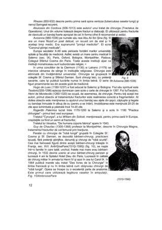 Rhazes (850-932) descrie pentru prima oară spina ventoza (tuberculosa oaselor lungi) şi
nervul Saringeal recurent,
Abuicasis din Cordova (936-1013) este autoru! unui tratat de chirurgie (Tractatus de
Operatione). Unul din volume tratează despre fracturi si dislocaţii. El utilizează pentru fracturile
de claviculă un bandaj foarte apropiat de cei în forma cifrei 8 recomandat şi astăzi.
Avicenna (980-1036) pe numele său reai Abu Aii Ibn Şina (fig. 9)
era un mare filozof.un poet delicat, un iscusit om de stat şi în
acelaşi timp medic. Era supranumit "prinţul medicilor". El scrie
"Canonul ştiinţei medicale",
Europa secolelor X-XII este perioada fondării marilor universităţi,
spitale şi facultăji de medicină. Astfel, există un mare centru medical în
Salemo (sec. IX), Paris, Oxford, Bologna, MontpeIHer, Padova,
Colegiul Sfântul Cosma din Paris. Toate aceste instituţii apar ca
instituţii monahicesau sunt subordonate religiei, <
în urma conciliilor de la Clermoni (1130) si Latrano (1179) se
interzice vărsarea de sânge în instituţiile religioase. Chirurgia este
eliminată din învăţământul universitar. Chirurgia se grupează în
colegiile Sf. Cosma şi Sfântul Damian. Sunt chirurgi laici, cu pretenţii
savante, care îşi publică lucrările numai în limba latină. O serie de
figuri proeminente ies din aceste şcoli de medicină:
Hugo de Lues (1160-1237) a fost educat la Salerno şi Bologna. Fiul său spiritual este
Teodoric(205-1298) episcop dominican care scrie o carte de chirurgie în 1267. Fiu! luiTeodoric,
Henri de Mondeviile (1260-1320) se ocupă, de asemenea, de chirurgie. Pentru toţi aceşti trei
autori, primul obiectiv al tratamentului fracturilor este realinierea corectă a fragmentelor. Al
doilea obiectiv este menţinerea cu ajutorul unui bandaj sau aţele din şspci, căptuşite şi legate
cu bandaje înmuiate în albuş de ou (pentru a se întări). Imobilizarea este menţinută 20-25 de
zile apoi schimbată şi păstrată încă 14-20 zile.
Rogerdtn Palermos lucrat între 1170-1200 la Salemo şi a scris în 1180 "Practica
chîrurgiae" - primul text vest european.
Tratatul "Cyrurgia", a lui Wîtiam din Solicet, menţionează, pentru prima oară în Europa,
crepitaţiile ca fiind un semn al fracturilor,
Tratatul lui Vesalius, "De humans coporis fabrica" apare în 1543.
Guy de Chauiîac (1300-1368) profesor la MontpeIHer, descrie în Chirurgia Magna,
tratamentul fracturilor de col femural prin tracţiune.
Paratei cu chirurgia de "robă lungă" grupată fn Colegiile Sf.
Cosma şi Sf. Damian, se dezvoltă bărbieri-chirurgi, practicieni
iscusiţi, fără pretenţii ştiinţifice, denumiţi şi chirurgi de "robă scurtă".
Cea mai faimoasă figură dintre aceşti bărbieri-chirurgi trăieşte în
Franţa, sec. XVI. An6rQ/sePare(151Q-159Q) (fig. 10), se naşte
într~o familie în care tatăl, unchiul, fratele mai mare erau bărbieri-
chirurgi, în 1532 devine ucenic al unui bărbier-chirurg parizian şi
lucrează 4 ani la Spitalul Hotel Dieu din Paris, Lucrează tn calitate
de chirurg militar în armata lui Henri IV şi apoi în cea lui Carol IX. în
1564 publică marele său tratat "Des livres de la Chirurgie" în
limba franceză şi nu în limba latină cum obişnuiau chirurgii de
"robă lungă". Opera sa începe cu o excelentă parte de anatomie.
Este primul care utilizează legătura vaselor în amputaţii,
Fig. 1OAmbroisePare
(1510-1590)
12
Fig. 9
Avîcenna (980-1036)
 