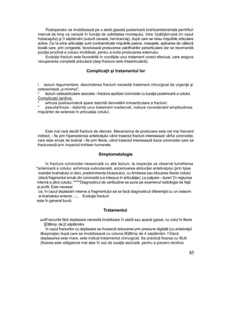 Postoperator se imobilizează pe o ateiă gipsată posterioară brahioantebrahială perrtrtfuri
interval de timp ce variază în funcţie de soliditatea montajului, între 1jsă£ţăm«ţnâ (în cazul
hobanajufui) şi 3 săptămâni (sutură osoasă, hernicerciaj), după care se reiau mişcările articulare
active. Ca !a orice articulaţie sunt contraindicate mişcările pasive, masajele, aplicarea de căldură
locală care, prin congestie, favorizează producerea calctficărilor periarticulare dar se recomandă
poziţia proclivă a cotului imobilizat, pentru a evita producerea edemului.
Evoluţia fracturii este favorabilă în condiţiile unui tratament corect efectuai, care asigura
recuperarea comptetă articulară (deşi fractura este tntaarticulară).
Complicaţii şi tratamentul lor
i ieziuni tegumentare: deschiderea fracturii necesită tratament chirurgical de urgenţă şi
osteosinteză „a minima";
* leziuni osteoarticulare asociate - fractura apofizei coronoide cu luxaţia posterioară a cotului.
Complicaţii tardive:
* artroza postraumatică apare datorită denivelării tntraarticulare a fracturii;
* pseudartroza - datorită unui tratament inadecvat, reduce considerabil amplitudinea
mişcărilor de extensie în articulaţia cotului,
Este mai rară decât fractura de olecran. Mecanismul de producere este cel mai frecvent
indirect, - fie prin hiperextensia antebraţului când traiectul fracturii interesează vârful coronoidei,
care este smuls de brahial - fie prin flexie, când traiectul interesează baza coronoidei care se
fracturează prin impactul trohleei humerale,
Simptomatologie
în fractura coronoidei neasociată cu alte leziuni, la inspecţie se observă tumefierea
^anterioară a cotului, echimoza subcutanată, accentuarea abducţiei antebraţului (prin lipsa
inserţiei brahialului si deci, predominenta bicepsului), cu limitarea sau blocarea fiexiei cotului
(dacă fragmentul smuls din coronoidă s-a interpus în articulaţie). La palpare - dureri Ţn regiunea
internă a plicii cotului, """""Diagnosticul de certitudine se pune pe examenul radiologie de faţă
şi profil. Este necesar
ca, în cazul deplasării interne a fragmentului să se facă diagnosticul diferenţial cu un osteom
ai brahialului anterior. ;.;, Evoluţia fracturii
este în general bună,
Tratamentul
uuiiFraciurile fără deplasare necesită imobilizare în ateîă sau aparat gipsat, cu cotul în flexie
ŞQltimp:.de.j2 săptămâni.
în cazul fracturilor cu deplasare se încearcă reducerea prin presiune digitală (cu antebraţul
l&ispinaţie) după care se imobilizează cu cotuna.9Qlltrnp.de 4 săptămâni. f Dacă
deplasarea este mare, este indicat tratamentul chirurgical. Se practică fixarea cu BUb
{fixarea este obligatorie mai ales în caz de iuxaţie asociată, pentru a preveni recidiva
85
 