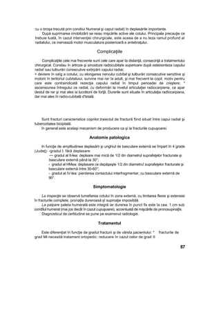 cu o broşa trecută prin condiiui Numeral şi capul radial) în deplasările importante.
După suprimarea imobilizării se reiau mişcările active ale cotului. Principala precauţie ce
trebuie luată, în cazul intervenţiei chirurgicale, este aceea de a nu leza ramul profund al
radialului, ce inervează motor musculatura posterioarâ a antebraţului.
Complicaţiile
Complicaţiile cele mai frecvente sunt cele care apar ta distanţă, consecinţă a tratamentului
chirurgical. Constau în artroze şi sinostoze radiocubitaîe superioare după osteosinteza capului
radia! sau tulburări consecutive extirpării capului radiai;
+ deviere în vaîg a cotului, cu elongarea nervului cubîtal şi tulburări consecutive senzitive şi
motorii în teritoriul cubitaluiui, survine mai rar îa adult, şi mai frecvent la copil, motiv pentru
care este contraindicată rezecţia capului radial în timpul perioadei de creştere; *
ascensiunea întregului os radial, cu deformări la nivelul articulaţiei radiocarpiene, ce apar
destul de rar şi mai ales ia lucrătorii de forţă. Durerile sunt situate în articulaţia radîocarpiana,
dar mai ales în radio-cubitală d'tstală.
Sunt fracturi caracteristice copnlor,traiectul de fractură fiind situat între capui radial şi
tuberozitatea bicipitală.
în general este acelaşi mecanism de producere ca şi la fracturile cupuşoarei.
Anatomie patologica
In funcţie de amplitudinea deplasării şi unghiul de basculare externă se împart în 4 grade
(Judeţ): -gradul I: fără deplasare
~~ gradul al It-lea: deplsare mai mică de 1/2 din diametrul suprafeţelor fracturate şi
basculare externă până la 30°;
- gradul al HMea: deplasare ce depăşeşte 1/2 din diametru! suprafeţelor fracturate şi
basculare externă între 30-60°;
- gradul al IV-lea: pierderea contactului interfragmentar, cu basculare externă de
90°.
Simptomatologie
La inspecţie se observă tumefierea cotului în zona externă, cu limitarea flexie şi extensiei
în fracturile complete, pronaţîe dureroasă şî supinaţie imposibilă.
La palpare paleta humerală este integră iar durerea în punct fix este îa cea. 1 cm sub
condîlul humerat (mai jos decât în cazul cupuşoarei), accentuată de mişcările de pronosupinaţîe.
Diagnosticul de certitudine se pune pe examenul radiologie.
Tratamentul
Este diferenţiat în funcţie de gradul fracturii şi de vârsta pacientului: * fracturile de
grad Ml necesită tratament ortopedic: reducere în cazul celor de grad II
87
 