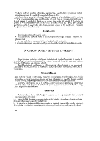 ^tracţiune, înclinam radialâ a antebraţului şi presiune pe capul radial) şi imobilizare în atelă
gipsată posterioară 3-4 săptămâni, cu cotul în flexie de 90°;
», în fracturile de gradul al Ht-Iea se încearcă reducerea ortopedică (cu cotul în flexie de
1145° şi varus se apasă pe capul radial înăuntru şi în jos). Dacă se reuşeşte, se imobilizează în
| ateiă gipsatâ 4 săptămâni. Dacă nu, se impune intervenţia chîrugicală; î» fracturile de
gradul al IV-lea necesită tratament chirugica! cu osteosînteză cu o broşa | trecută prin
paieta humerală, şî capul radial până în col, care se extrage la 2-3 săptămâni,  Rezultatul
funcţionai este de obicei favorabil,
Complicaţiile
Complicaţie cele mai frecvente sunt:
* lezarea ramului profund, motor al radialufui (fie complicaţie precoce a fracturii, fie
irttraoperaior);
* artroza cu limitarea pronosupinaţiei, mai puţin a flexiei - extensiei;
i sinostoa radiocubitaiă superioară, mat frecvent atunci când există si o fractură de coronoidă.
///. Fracturile diafîzare izolate ale antebraţului
Mecanismul de producere este fie prin lovitură directă (osul se fracturează în punctul de
impact), fie prin mecanism indirect, asociind o mişcare exagerată de pronaţie cu una de torsiune .
(traiectul fiind în acest caz oblic sau spîroid).
Sediul fracturii este mai frecvent în 1/3 inferioară şi 1/3jnedîe decât în cea superioară,
, deplasările ducând, de obicei, la modificarea curburii pronatoril, fie în sensu! măririi, fie al
micşorării ei.
Simptomatologia
; Este mult mai redusă decât în cazul fracturilor ambelor oase ale antebraţului. Tumefierea
antebraţului pe marginea externă, durerea spontană şi la palpare în punct fix, discrete crepitaţii
osoase şi irjnipjDtenţa funcţională relativă, sunt elemente ce orientează diagnosticul
Examenul radiologie de faţă şi de profil, cu prinderea obligatorie pe clişeu şi a celor două
articulaţii radiocubitale (superioară şi inferioară) pentru evidenţierea eventualelor fracîurMuxaţsi,
pune diagnosticul de certitudine.
Tratamentul
Tratamentul este diferenţiat în funcţie de prezenţa sau absenţa deplasării şi de caracterul
stabil sau instabil a! fracturii:
;• • fracturile fără deplasare necesită tratament ortopedic - imobilizare în aparat gîpsat
l brahigantebjahiqgajmar pentru Sjsăgţârnâni;
| « în fracturile cu deplasare stabile (transversale) se încearcă tratamentul ortopedic: reducere f
Ortopedică şi imobilizate în aparat gipsat brahioanţebrahiopalmar pentru 6 săptămâni. Dacă
88
 