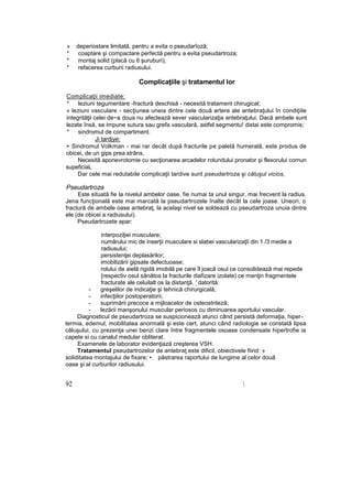 » deperiostare limitată, pentru a evita o pseudarîoză;
* coaptare şi compactare perfectă pentru a evita pseudartroza;
* montaj solid (placă cu 6 şuruburi);
* refacerea curburii radiusului.
Complicaţiile şi tratamentul lor
Complicaţii imediate:
* leziuni tegumentare -fractură deschisă - necesită tratament chirugical;
» leziuni vasculare - secţiunea uneia dintre cele două artere ale antebraţului în condiţiile
integrităţii celei de~a doua nu afectează sever vascularizaţia antebraţului. Dacă ambele sunt
lezate însă, se impune sutura sau grefa vasculară, astfel segmentu! distai este compromis;
* sindromul de compartiment.
Ji tardjye:
+ Sindromul Volkman - mai rar decât după fracturile pe paletă humerală, este produs de
obicei, de un gips prea strâns,
Necesită aponevrotomie cu secţionarea arcadelor rotundului pronator şi flexorului comun
supeficiaL
Dar cele mai redutabile complicaţii tardive sunt pseudartroza şi căluşul vicios,
Pseudartroza
Este situată fie la nivelul ambelor oase, fie numai ta unul singur, mai frecvent la radius.
Jena funcţională este mai marcată la pseudartrozele înalte decât la cele joase. Uneori, o
fractură de ambele oase antebraţ, la acelaşi nivel se soldează cu pseudartroza unuia dintre
ele (de obicei a radiusului).
Pseudartrozete apar:
interpoziţiei musculare;
numărului mic de inserţii musculare si slabei vascularizaţîi din 1 /3 medie a
radiusului;
persistenţei deplasărilor;
imobilizării gipsate defectuoase;
rolului de aielă rigidă imobilă pe care îl joacă osul ce consolidează mai repede
{respectiv osul sănătos la fracturile diafizare izolate) ce menţin fragmentele
fracturate ale celuilalt os la distanţă. ' datorită:
- greşelilor de indicaţie şi tehnică chirurgicală;
- infecţiilor postoperatorii;
- suprimării precoce a mijloacelor de osteostnteză;
- lezării manşonului muscular periosos cu diminuarea aportului vascular.
Diagnosticul de pseudartroza se suspicionează atunci când persistă deformaţia, hiper-
termia, edemul, mobilitatea anormală şi este cert, atunci când radiologie se constată lipsa
căluşului, cu prezenţa unei benzi clare între fragmentele osoase condensate hipertrofie ia
capete si cu canalul medular obliterat.
Examenele de laborator evidenţiază creşterea VSH.
Tratamentul pseudartrozelor de antebraţ este dificil, obiectivele fiind: »
soliditatea montajului de fixare; • păstrarea raportului de lungime al celor două
oase şi al curburilor radiusului.
92 
 
